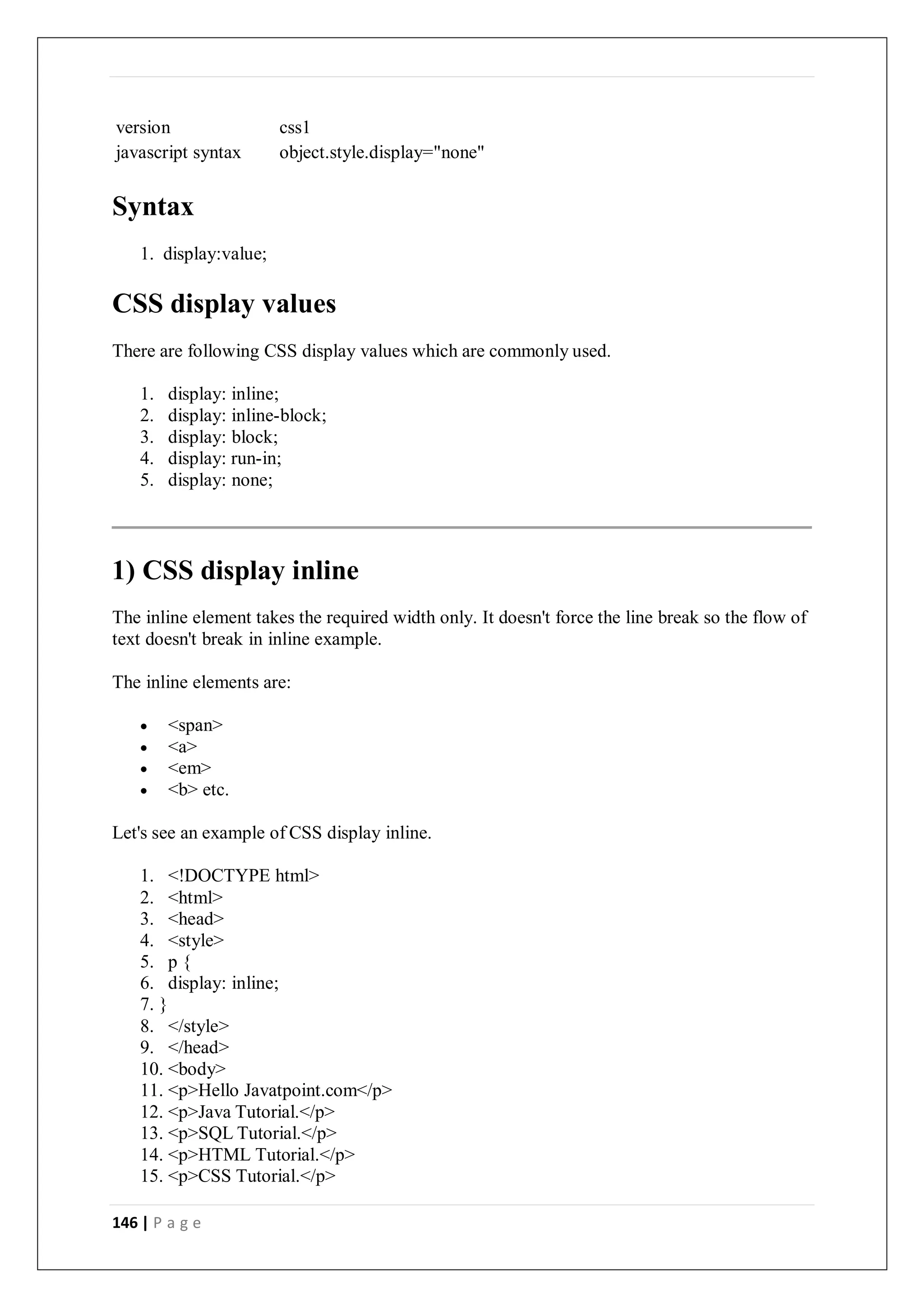146 | P a g e
version css1
javascript syntax object.style.display="none"
Syntax
1. display:value;
CSS display values
There are following CSS display values which are commonly used.
1. display: inline;
2. display: inline-block;
3. display: block;
4. display: run-in;
5. display: none;
1) CSS display inline
The inline element takes the required width only. It doesn't force the line break so the flow of
text doesn't break in inline example.
The inline elements are:
 <span>
 <a>
 <em>
 <b> etc.
Let's see an example of CSS display inline.
1. <!DOCTYPE html>
2. <html>
3. <head>
4. <style>
5. p {
6. display: inline;
7. }
8. </style>
9. </head>
10. <body>
11. <p>Hello Javatpoint.com</p>
12. <p>Java Tutorial.</p>
13. <p>SQL Tutorial.</p>
14. <p>HTML Tutorial.</p>
15. <p>CSS Tutorial.</p>
 
