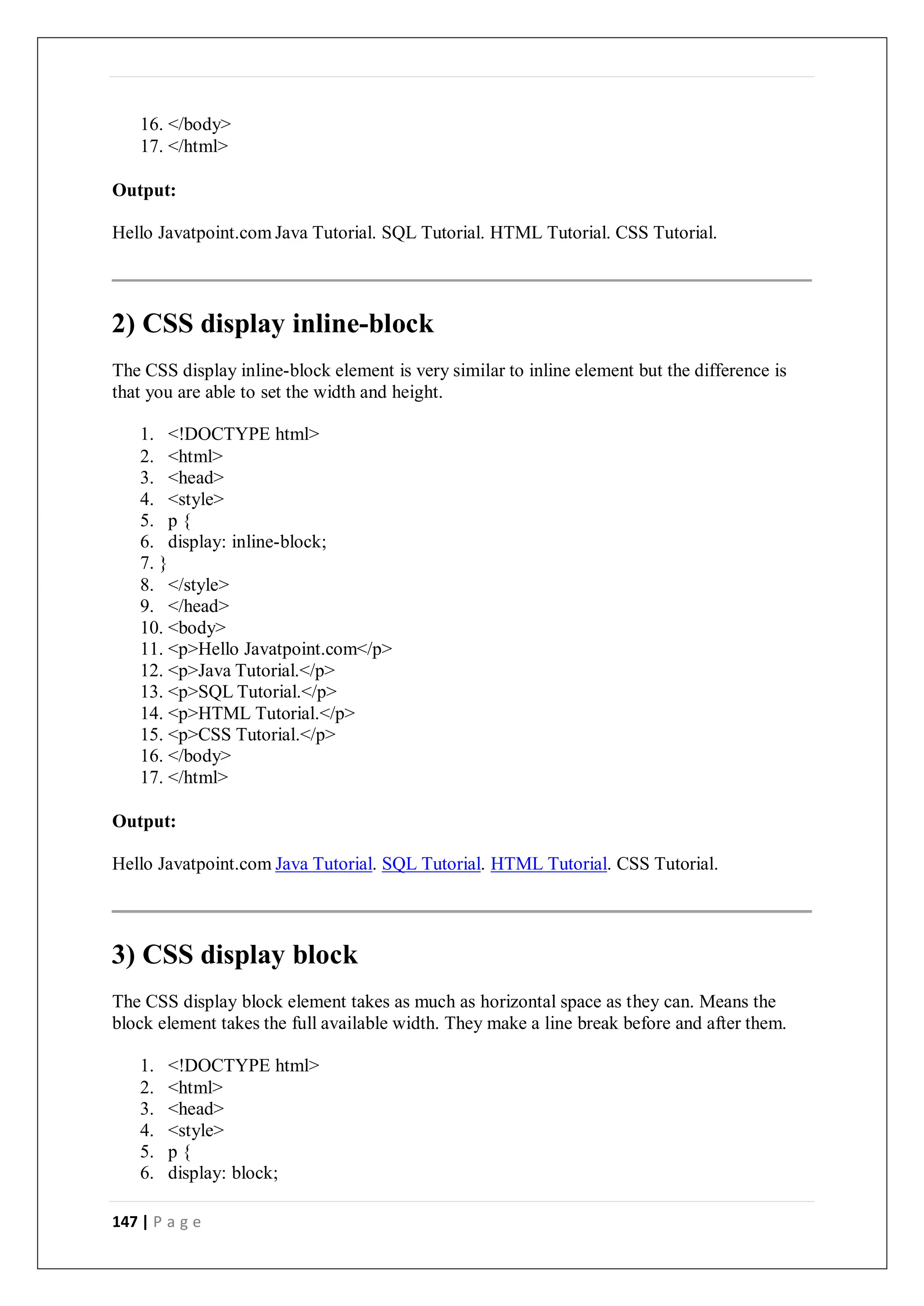147 | P a g e
16. </body>
17. </html>
Output:
Hello Javatpoint.com Java Tutorial. SQL Tutorial. HTML Tutorial. CSS Tutorial.
2) CSS display inline-block
The CSS display inline-block element is very similar to inline element but the difference is
that you are able to set the width and height.
1. <!DOCTYPE html>
2. <html>
3. <head>
4. <style>
5. p {
6. display: inline-block;
7. }
8. </style>
9. </head>
10. <body>
11. <p>Hello Javatpoint.com</p>
12. <p>Java Tutorial.</p>
13. <p>SQL Tutorial.</p>
14. <p>HTML Tutorial.</p>
15. <p>CSS Tutorial.</p>
16. </body>
17. </html>
Output:
Hello Javatpoint.com Java Tutorial. SQL Tutorial. HTML Tutorial. CSS Tutorial.
3) CSS display block
The CSS display block element takes as much as horizontal space as they can. Means the
block element takes the full available width. They make a line break before and after them.
1. <!DOCTYPE html>
2. <html>
3. <head>
4. <style>
5. p {
6. display: block;
 