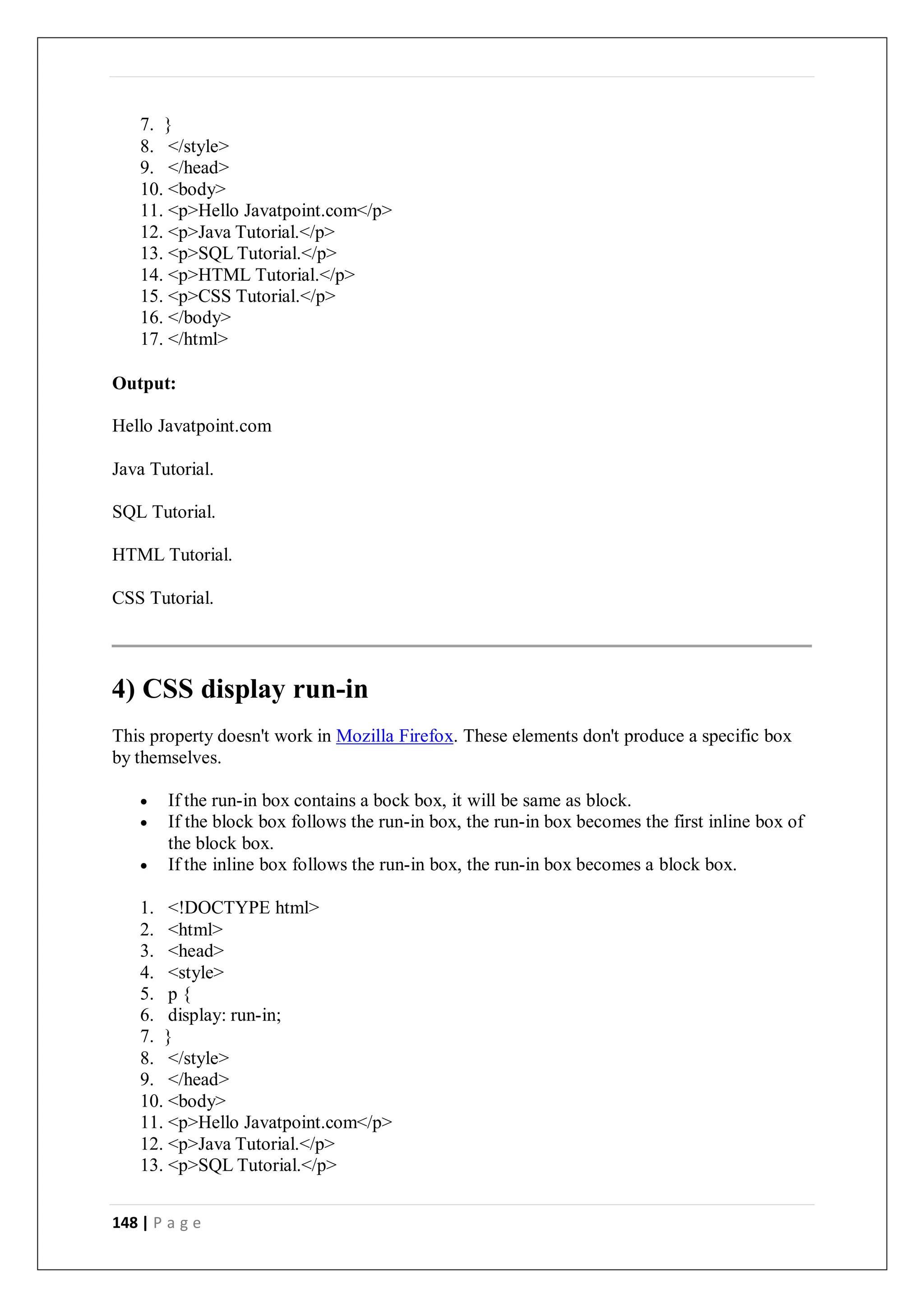 148 | P a g e
7. }
8. </style>
9. </head>
10. <body>
11. <p>Hello Javatpoint.com</p>
12. <p>Java Tutorial.</p>
13. <p>SQL Tutorial.</p>
14. <p>HTML Tutorial.</p>
15. <p>CSS Tutorial.</p>
16. </body>
17. </html>
Output:
Hello Javatpoint.com
Java Tutorial.
SQL Tutorial.
HTML Tutorial.
CSS Tutorial.
4) CSS display run-in
This property doesn't work in Mozilla Firefox. These elements don't produce a specific box
by themselves.
 If the run-in box contains a bock box, it will be same as block.
 If the block box follows the run-in box, the run-in box becomes the first inline box of
the block box.
 If the inline box follows the run-in box, the run-in box becomes a block box.
1. <!DOCTYPE html>
2. <html>
3. <head>
4. <style>
5. p {
6. display: run-in;
7. }
8. </style>
9. </head>
10. <body>
11. <p>Hello Javatpoint.com</p>
12. <p>Java Tutorial.</p>
13. <p>SQL Tutorial.</p>
 