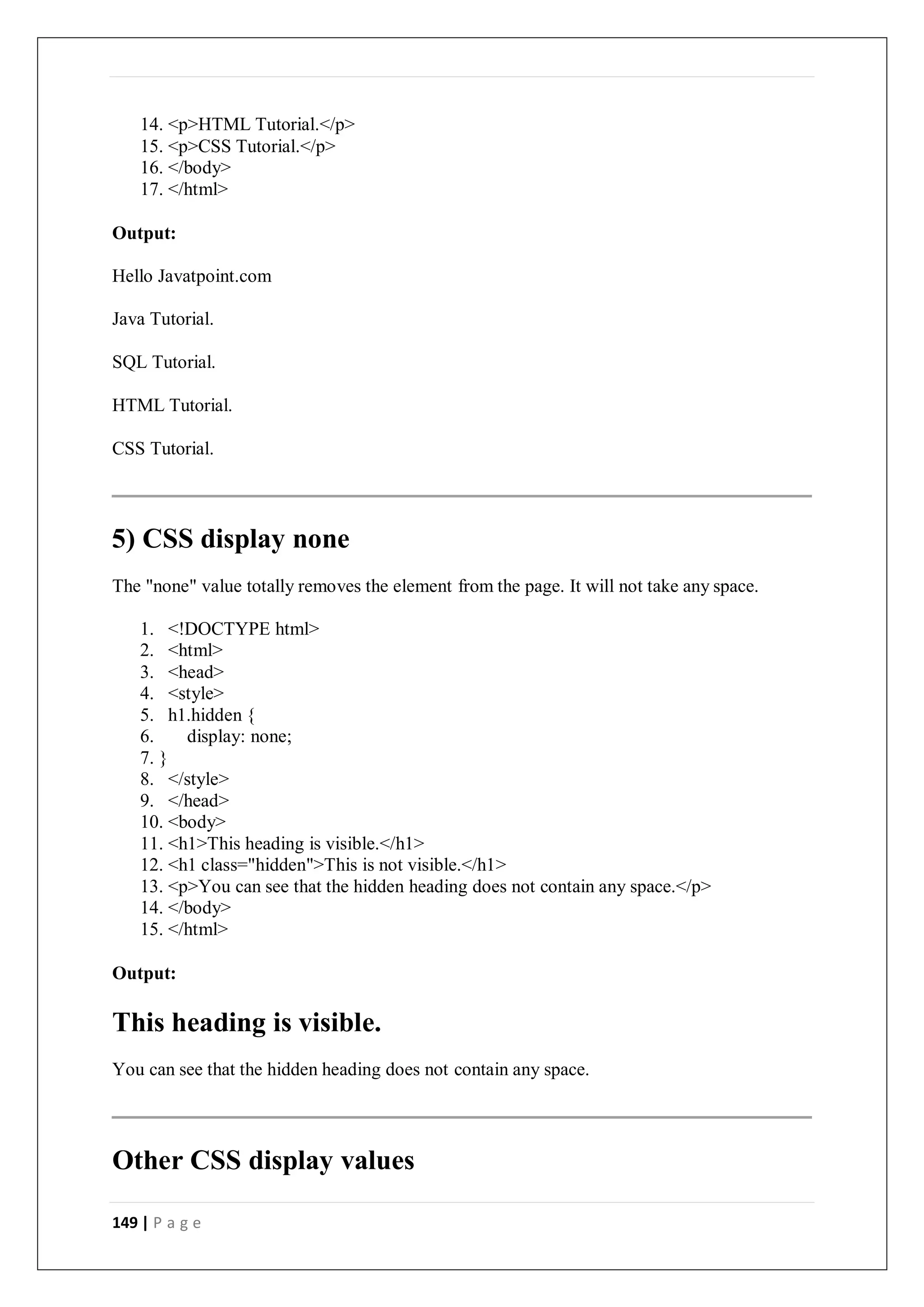 149 | P a g e
14. <p>HTML Tutorial.</p>
15. <p>CSS Tutorial.</p>
16. </body>
17. </html>
Output:
Hello Javatpoint.com
Java Tutorial.
SQL Tutorial.
HTML Tutorial.
CSS Tutorial.
5) CSS display none
The "none" value totally removes the element from the page. It will not take any space.
1. <!DOCTYPE html>
2. <html>
3. <head>
4. <style>
5. h1.hidden {
6. display: none;
7. }
8. </style>
9. </head>
10. <body>
11. <h1>This heading is visible.</h1>
12. <h1 class="hidden">This is not visible.</h1>
13. <p>You can see that the hidden heading does not contain any space.</p>
14. </body>
15. </html>
Output:
This heading is visible.
You can see that the hidden heading does not contain any space.
Other CSS display values
 