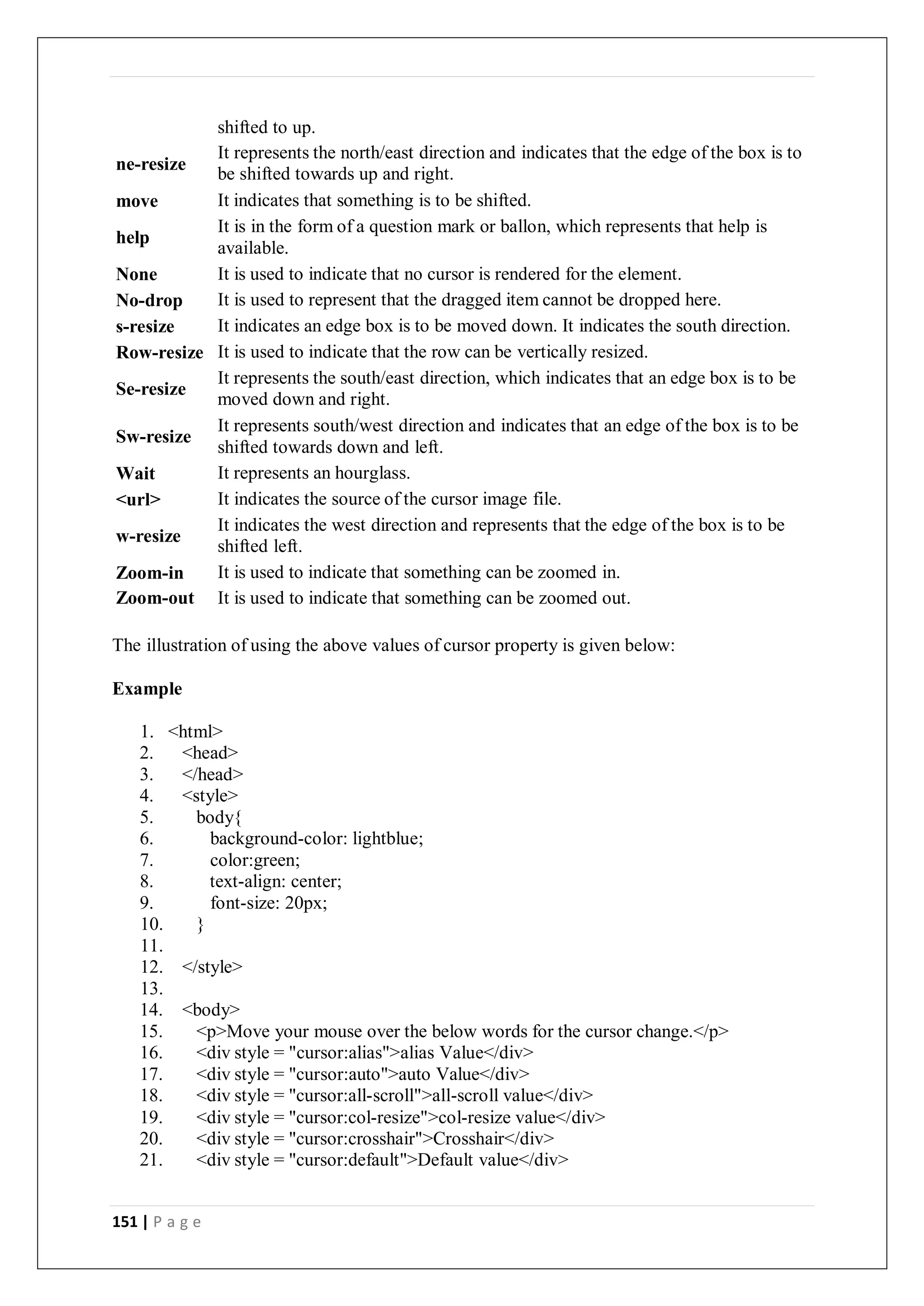 151 | P a g e
shifted to up.
ne-resize
It represents the north/east direction and indicates that the edge of the box is to
be shifted towards up and right.
move It indicates that something is to be shifted.
help
It is in the form of a question mark or ballon, which represents that help is
available.
None It is used to indicate that no cursor is rendered for the element.
No-drop It is used to represent that the dragged item cannot be dropped here.
s-resize It indicates an edge box is to be moved down. It indicates the south direction.
Row-resize It is used to indicate that the row can be vertically resized.
Se-resize
It represents the south/east direction, which indicates that an edge box is to be
moved down and right.
Sw-resize
It represents south/west direction and indicates that an edge of the box is to be
shifted towards down and left.
Wait It represents an hourglass.
<url> It indicates the source of the cursor image file.
w-resize
It indicates the west direction and represents that the edge of the box is to be
shifted left.
Zoom-in It is used to indicate that something can be zoomed in.
Zoom-out It is used to indicate that something can be zoomed out.
The illustration of using the above values of cursor property is given below:
Example
1. <html>
2. <head>
3. </head>
4. <style>
5. body{
6. background-color: lightblue;
7. color:green;
8. text-align: center;
9. font-size: 20px;
10. }
11.
12. </style>
13.
14. <body>
15. <p>Move your mouse over the below words for the cursor change.</p>
16. <div style = "cursor:alias">alias Value</div>
17. <div style = "cursor:auto">auto Value</div>
18. <div style = "cursor:all-scroll">all-scroll value</div>
19. <div style = "cursor:col-resize">col-resize value</div>
20. <div style = "cursor:crosshair">Crosshair</div>
21. <div style = "cursor:default">Default value</div>
 