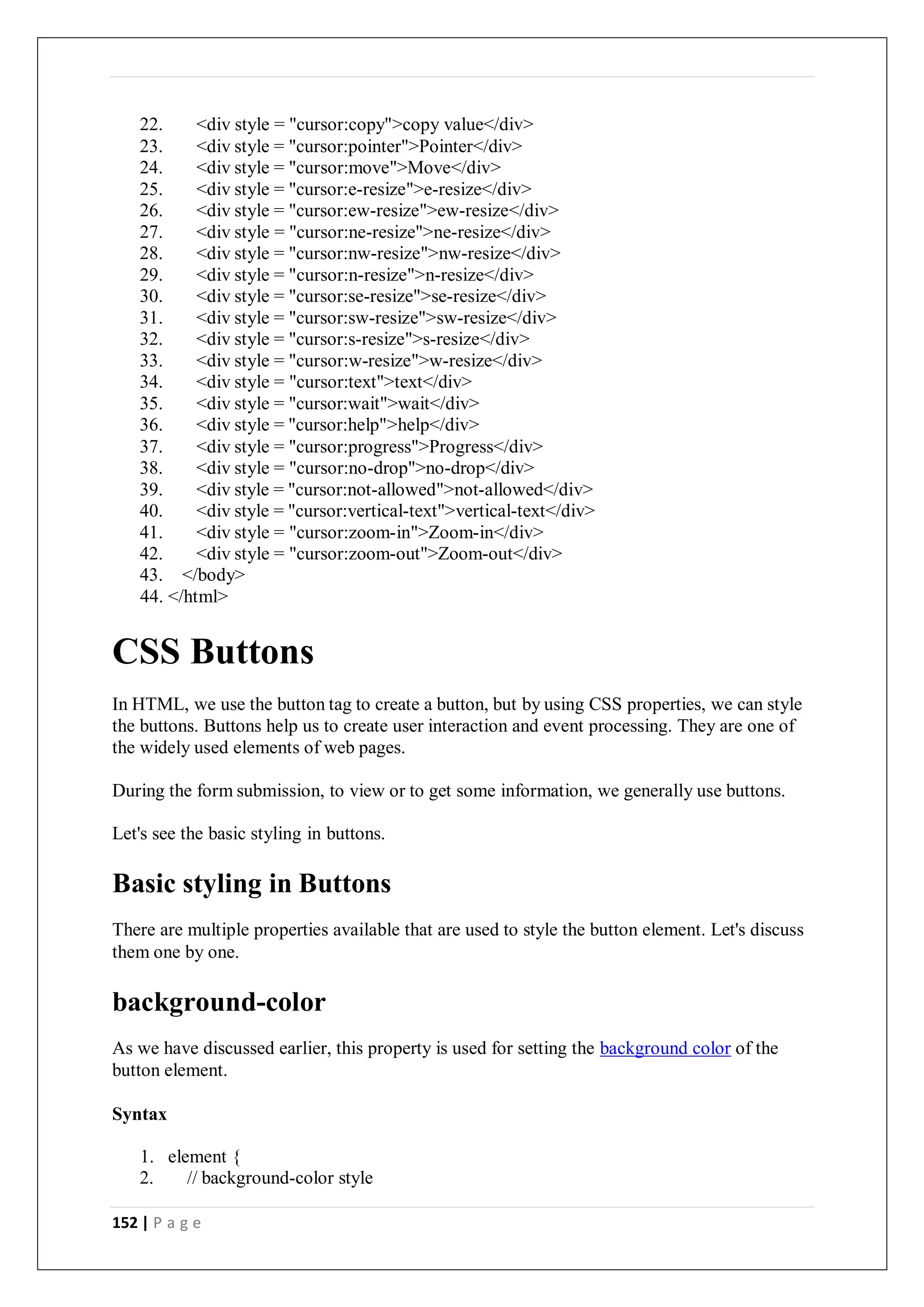 152 | P a g e
22. <div style = "cursor:copy">copy value</div>
23. <div style = "cursor:pointer">Pointer</div>
24. <div style = "cursor:move">Move</div>
25. <div style = "cursor:e-resize">e-resize</div>
26. <div style = "cursor:ew-resize">ew-resize</div>
27. <div style = "cursor:ne-resize">ne-resize</div>
28. <div style = "cursor:nw-resize">nw-resize</div>
29. <div style = "cursor:n-resize">n-resize</div>
30. <div style = "cursor:se-resize">se-resize</div>
31. <div style = "cursor:sw-resize">sw-resize</div>
32. <div style = "cursor:s-resize">s-resize</div>
33. <div style = "cursor:w-resize">w-resize</div>
34. <div style = "cursor:text">text</div>
35. <div style = "cursor:wait">wait</div>
36. <div style = "cursor:help">help</div>
37. <div style = "cursor:progress">Progress</div>
38. <div style = "cursor:no-drop">no-drop</div>
39. <div style = "cursor:not-allowed">not-allowed</div>
40. <div style = "cursor:vertical-text">vertical-text</div>
41. <div style = "cursor:zoom-in">Zoom-in</div>
42. <div style = "cursor:zoom-out">Zoom-out</div>
43. </body>
44. </html>
CSS Buttons
In HTML, we use the button tag to create a button, but by using CSS properties, we can style
the buttons. Buttons help us to create user interaction and event processing. They are one of
the widely used elements of web pages.
During the form submission, to view or to get some information, we generally use buttons.
Let's see the basic styling in buttons.
Basic styling in Buttons
There are multiple properties available that are used to style the button element. Let's discuss
them one by one.
background-color
As we have discussed earlier, this property is used for setting the background color of the
button element.
Syntax
1. element {
2. // background-color style
 
