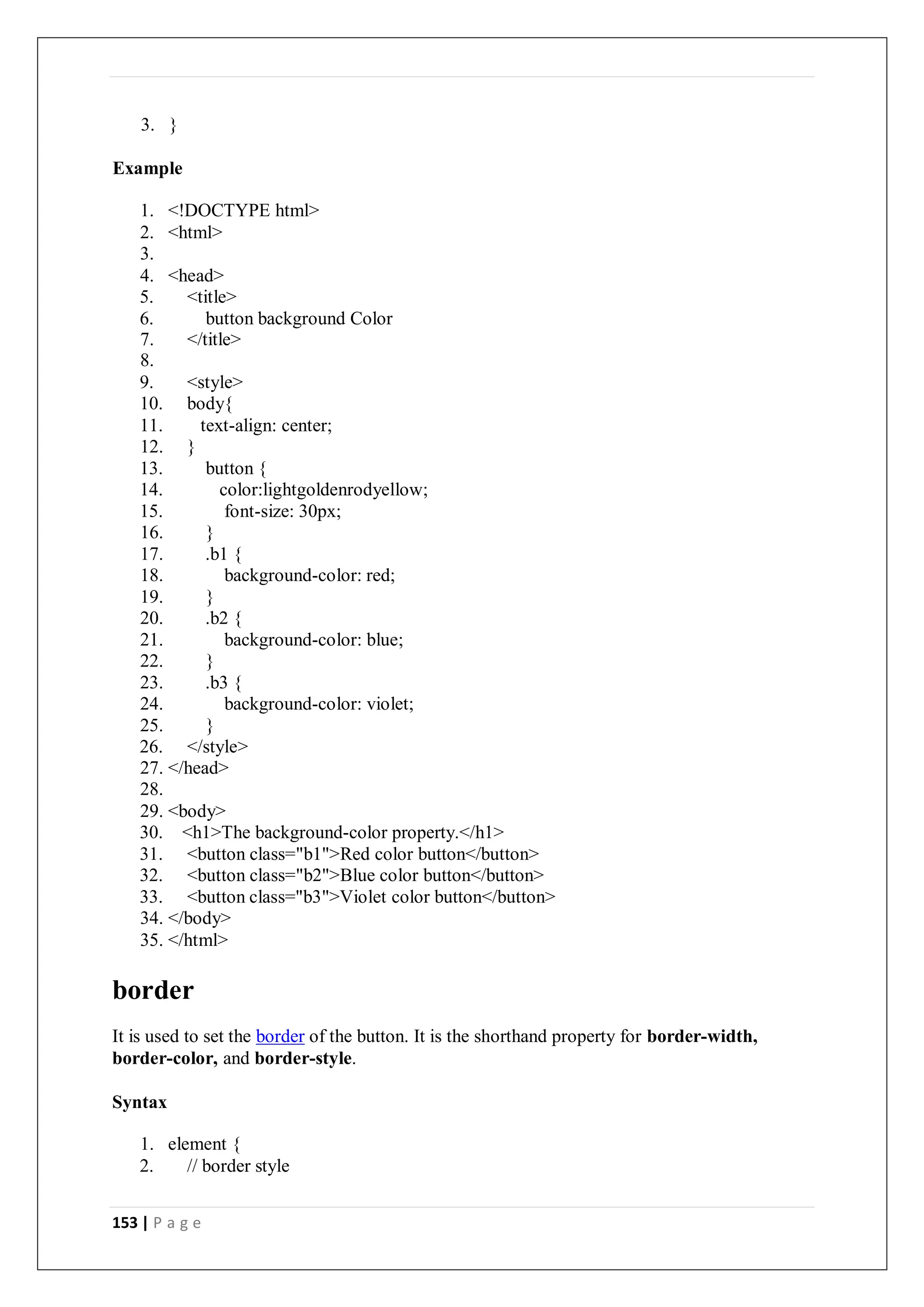153 | P a g e
3. }
Example
1. <!DOCTYPE html>
2. <html>
3.
4. <head>
5. <title>
6. button background Color
7. </title>
8.
9. <style>
10. body{
11. text-align: center;
12. }
13. button {
14. color:lightgoldenrodyellow;
15. font-size: 30px;
16. }
17. .b1 {
18. background-color: red;
19. }
20. .b2 {
21. background-color: blue;
22. }
23. .b3 {
24. background-color: violet;
25. }
26. </style>
27. </head>
28.
29. <body>
30. <h1>The background-color property.</h1>
31. <button class="b1">Red color button</button>
32. <button class="b2">Blue color button</button>
33. <button class="b3">Violet color button</button>
34. </body>
35. </html>
border
It is used to set the border of the button. It is the shorthand property for border-width,
border-color, and border-style.
Syntax
1. element {
2. // border style
 