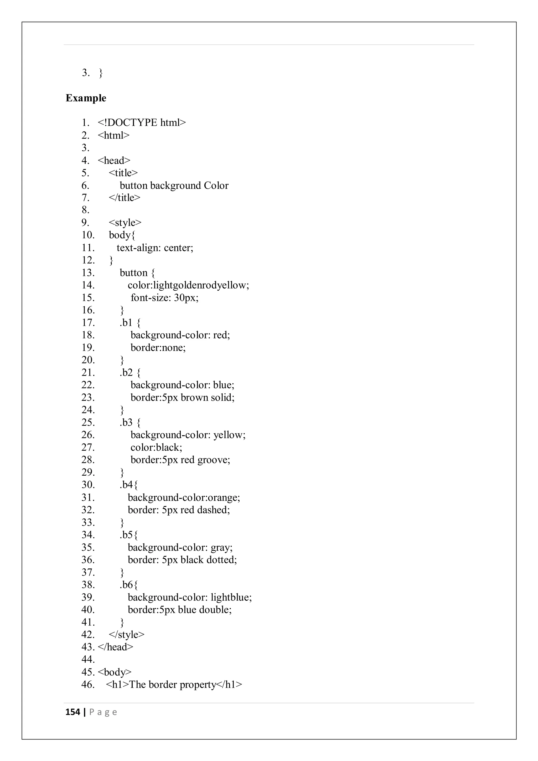 154 | P a g e
3. }
Example
1. <!DOCTYPE html>
2. <html>
3.
4. <head>
5. <title>
6. button background Color
7. </title>
8.
9. <style>
10. body{
11. text-align: center;
12. }
13. button {
14. color:lightgoldenrodyellow;
15. font-size: 30px;
16. }
17. .b1 {
18. background-color: red;
19. border:none;
20. }
21. .b2 {
22. background-color: blue;
23. border:5px brown solid;
24. }
25. .b3 {
26. background-color: yellow;
27. color:black;
28. border:5px red groove;
29. }
30. .b4{
31. background-color:orange;
32. border: 5px red dashed;
33. }
34. .b5{
35. background-color: gray;
36. border: 5px black dotted;
37. }
38. .b6{
39. background-color: lightblue;
40. border:5px blue double;
41. }
42. </style>
43. </head>
44.
45. <body>
46. <h1>The border property</h1>
 