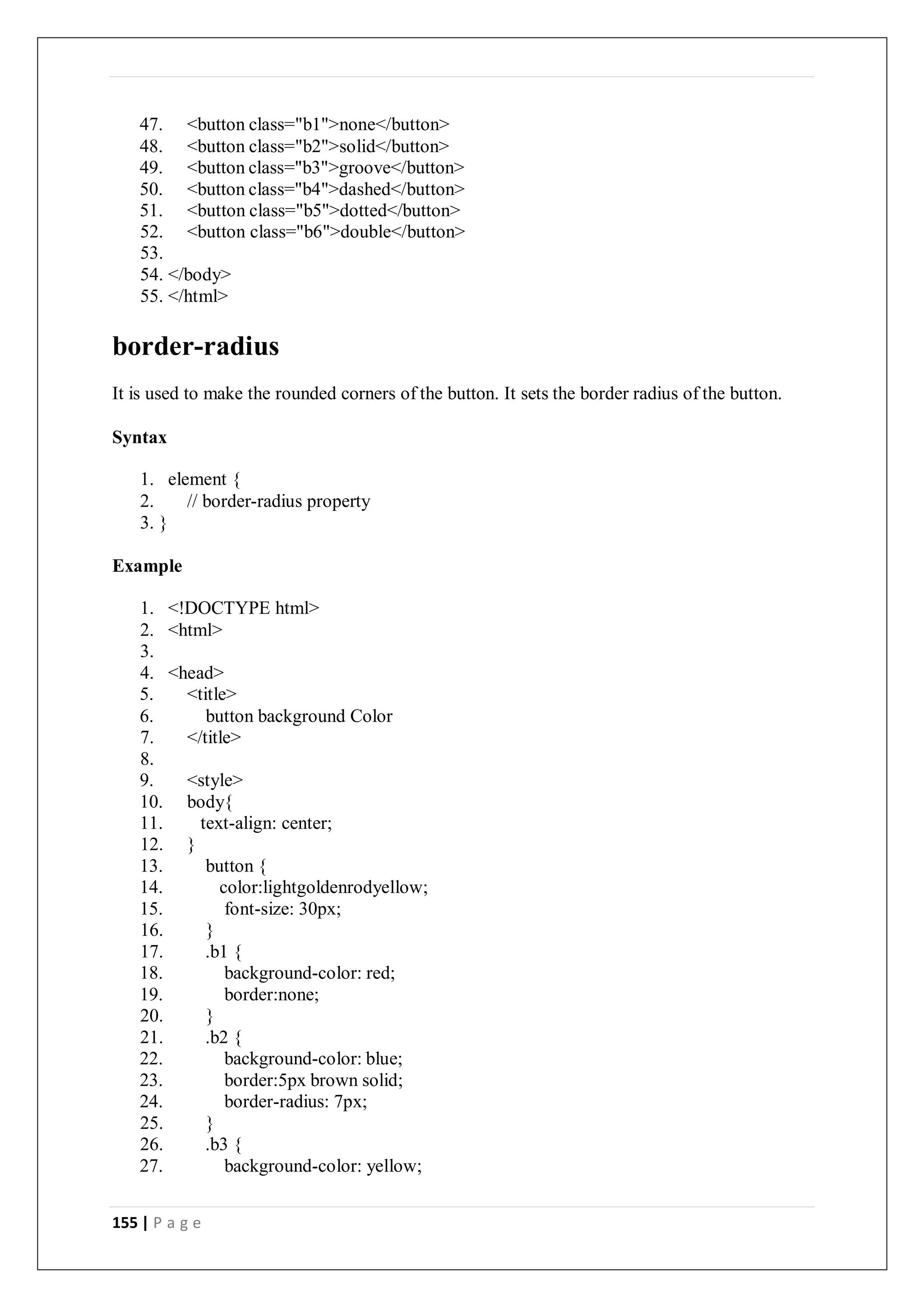 155 | P a g e
47. <button class="b1">none</button>
48. <button class="b2">solid</button>
49. <button class="b3">groove</button>
50. <button class="b4">dashed</button>
51. <button class="b5">dotted</button>
52. <button class="b6">double</button>
53.
54. </body>
55. </html>
border-radius
It is used to make the rounded corners of the button. It sets the border radius of the button.
Syntax
1. element {
2. // border-radius property
3. }
Example
1. <!DOCTYPE html>
2. <html>
3.
4. <head>
5. <title>
6. button background Color
7. </title>
8.
9. <style>
10. body{
11. text-align: center;
12. }
13. button {
14. color:lightgoldenrodyellow;
15. font-size: 30px;
16. }
17. .b1 {
18. background-color: red;
19. border:none;
20. }
21. .b2 {
22. background-color: blue;
23. border:5px brown solid;
24. border-radius: 7px;
25. }
26. .b3 {
27. background-color: yellow;
 