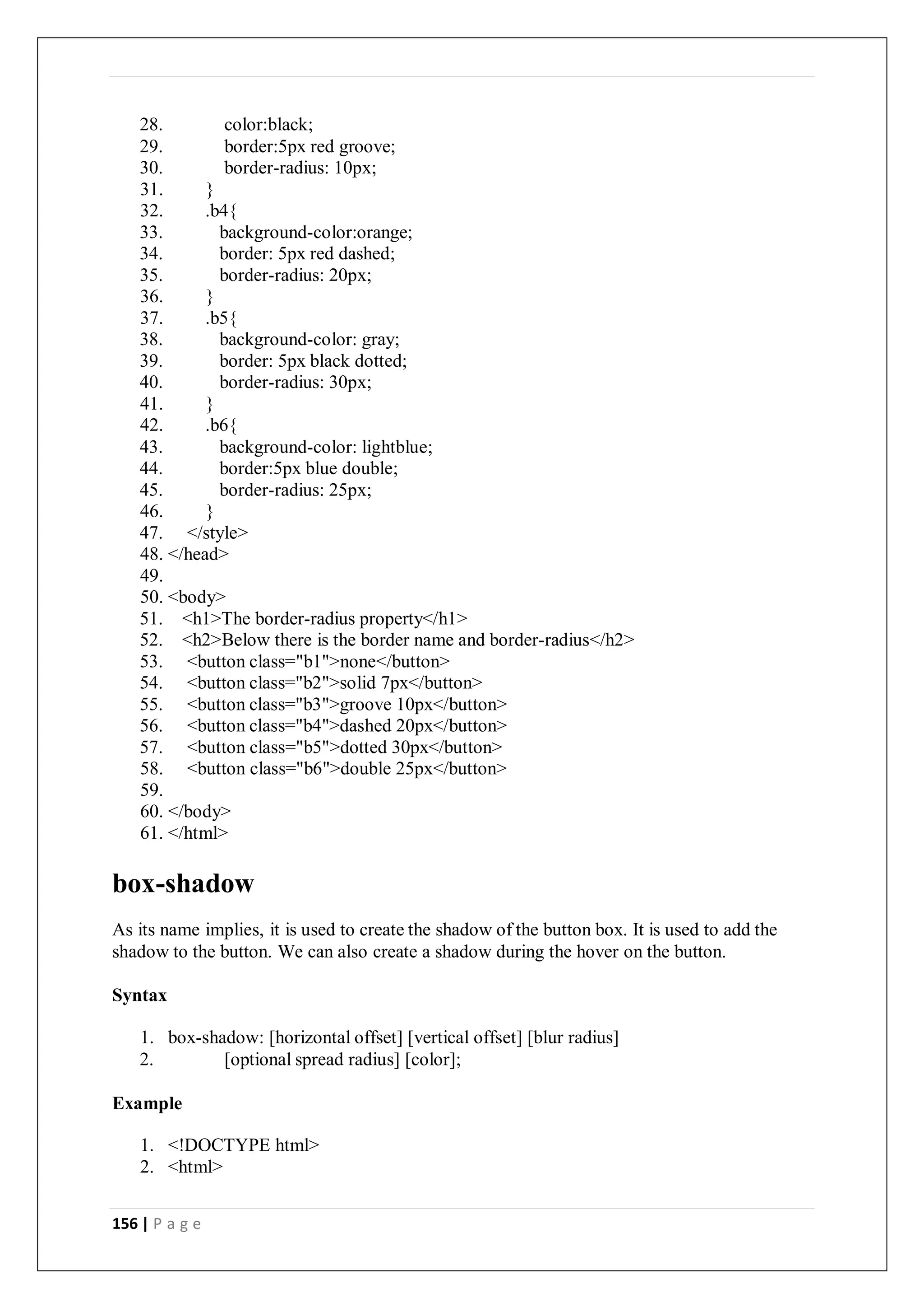 156 | P a g e
28. color:black;
29. border:5px red groove;
30. border-radius: 10px;
31. }
32. .b4{
33. background-color:orange;
34. border: 5px red dashed;
35. border-radius: 20px;
36. }
37. .b5{
38. background-color: gray;
39. border: 5px black dotted;
40. border-radius: 30px;
41. }
42. .b6{
43. background-color: lightblue;
44. border:5px blue double;
45. border-radius: 25px;
46. }
47. </style>
48. </head>
49.
50. <body>
51. <h1>The border-radius property</h1>
52. <h2>Below there is the border name and border-radius</h2>
53. <button class="b1">none</button>
54. <button class="b2">solid 7px</button>
55. <button class="b3">groove 10px</button>
56. <button class="b4">dashed 20px</button>
57. <button class="b5">dotted 30px</button>
58. <button class="b6">double 25px</button>
59.
60. </body>
61. </html>
box-shadow
As its name implies, it is used to create the shadow of the button box. It is used to add the
shadow to the button. We can also create a shadow during the hover on the button.
Syntax
1. box-shadow: [horizontal offset] [vertical offset] [blur radius]
2. [optional spread radius] [color];
Example
1. <!DOCTYPE html>
2. <html>
 