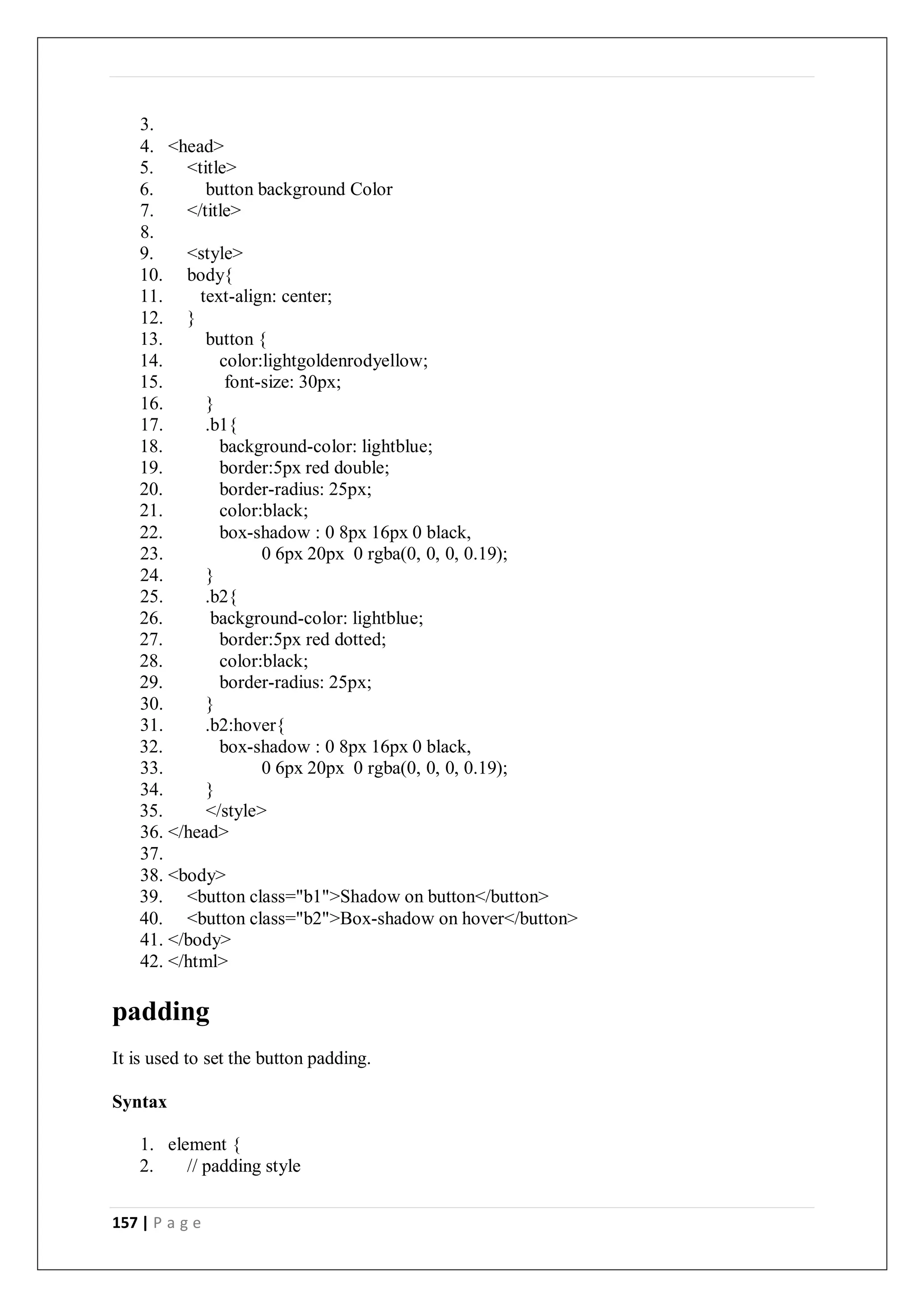 157 | P a g e
3.
4. <head>
5. <title>
6. button background Color
7. </title>
8.
9. <style>
10. body{
11. text-align: center;
12. }
13. button {
14. color:lightgoldenrodyellow;
15. font-size: 30px;
16. }
17. .b1{
18. background-color: lightblue;
19. border:5px red double;
20. border-radius: 25px;
21. color:black;
22. box-shadow : 0 8px 16px 0 black,
23. 0 6px 20px 0 rgba(0, 0, 0, 0.19);
24. }
25. .b2{
26. background-color: lightblue;
27. border:5px red dotted;
28. color:black;
29. border-radius: 25px;
30. }
31. .b2:hover{
32. box-shadow : 0 8px 16px 0 black,
33. 0 6px 20px 0 rgba(0, 0, 0, 0.19);
34. }
35. </style>
36. </head>
37.
38. <body>
39. <button class="b1">Shadow on button</button>
40. <button class="b2">Box-shadow on hover</button>
41. </body>
42. </html>
padding
It is used to set the button padding.
Syntax
1. element {
2. // padding style
 