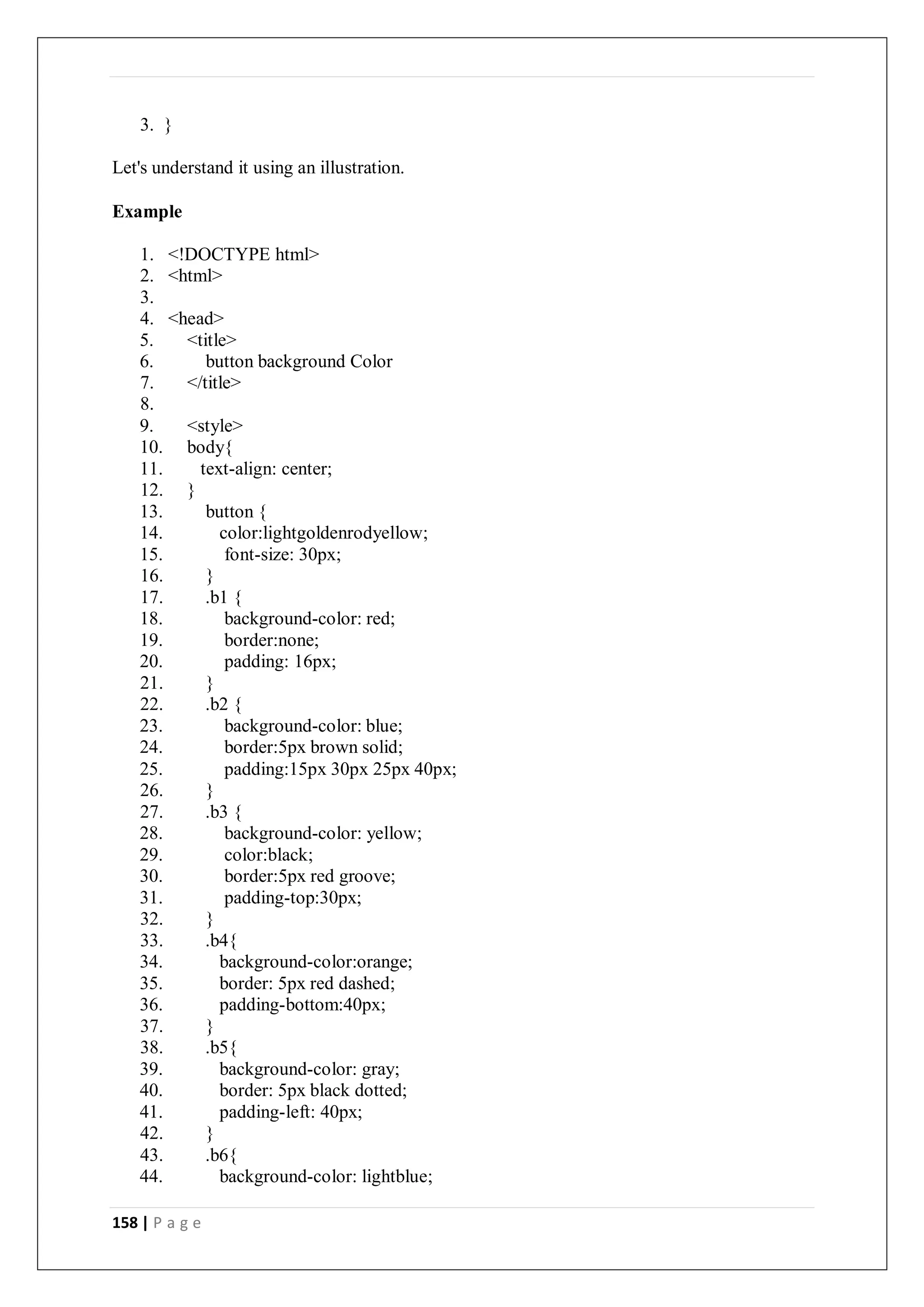 158 | P a g e
3. }
Let's understand it using an illustration.
Example
1. <!DOCTYPE html>
2. <html>
3.
4. <head>
5. <title>
6. button background Color
7. </title>
8.
9. <style>
10. body{
11. text-align: center;
12. }
13. button {
14. color:lightgoldenrodyellow;
15. font-size: 30px;
16. }
17. .b1 {
18. background-color: red;
19. border:none;
20. padding: 16px;
21. }
22. .b2 {
23. background-color: blue;
24. border:5px brown solid;
25. padding:15px 30px 25px 40px;
26. }
27. .b3 {
28. background-color: yellow;
29. color:black;
30. border:5px red groove;
31. padding-top:30px;
32. }
33. .b4{
34. background-color:orange;
35. border: 5px red dashed;
36. padding-bottom:40px;
37. }
38. .b5{
39. background-color: gray;
40. border: 5px black dotted;
41. padding-left: 40px;
42. }
43. .b6{
44. background-color: lightblue;
 