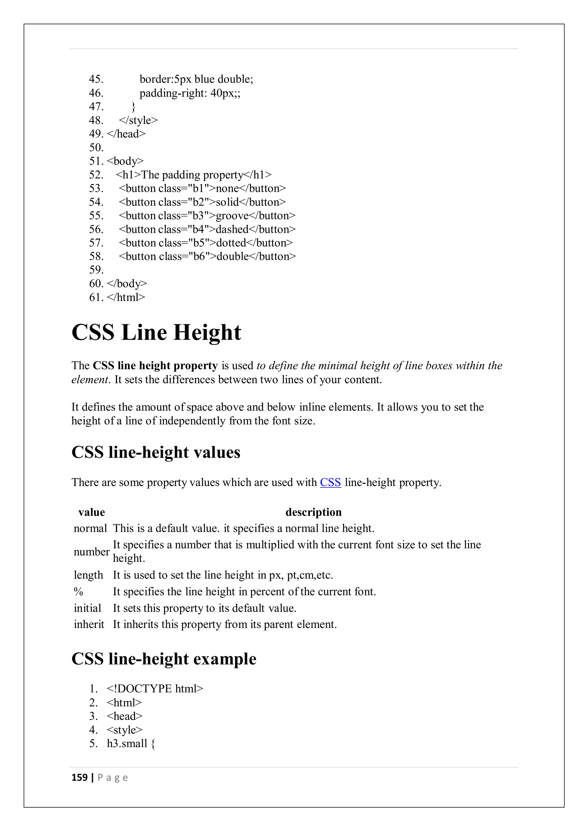 159 | P a g e
45. border:5px blue double;
46. padding-right: 40px;;
47. }
48. </style>
49. </head>
50.
51. <body>
52. <h1>The padding property</h1>
53. <button class="b1">none</button>
54. <button class="b2">solid</button>
55. <button class="b3">groove</button>
56. <button class="b4">dashed</button>
57. <button class="b5">dotted</button>
58. <button class="b6">double</button>
59.
60. </body>
61. </html>
CSS Line Height
The CSS line height property is used to define the minimal height of line boxes within the
element. It sets the differences between two lines of your content.
It defines the amount of space above and below inline elements. It allows you to set the
height of a line of independently from the font size.
CSS line-height values
There are some property values which are used with CSS line-height property.
value description
normal This is a default value. it specifies a normal line height.
number
It specifies a number that is multiplied with the current font size to set the line
height.
length It is used to set the line height in px, pt,cm,etc.
% It specifies the line height in percent of the current font.
initial It sets this property to its default value.
inherit It inherits this property from its parent element.
CSS line-height example
1. <!DOCTYPE html>
2. <html>
3. <head>
4. <style>
5. h3.small {
 