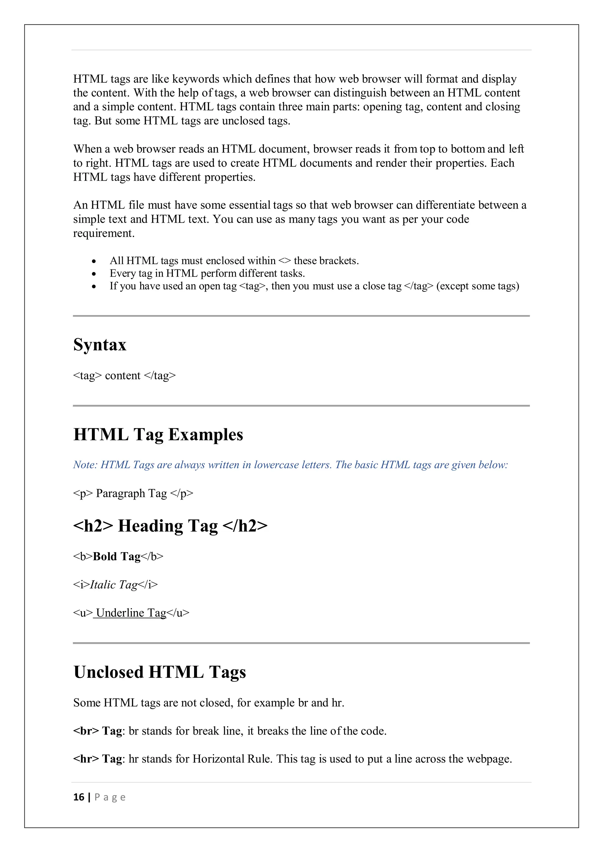 16 | P a g e
HTML tags are like keywords which defines that how web browser will format and display
the content. With the help of tags, a web browser can distinguish between an HTML content
and a simple content. HTML tags contain three main parts: opening tag, content and closing
tag. But some HTML tags are unclosed tags.
When a web browser reads an HTML document, browser reads it from top to bottom and left
to right. HTML tags are used to create HTML documents and render their properties. Each
HTML tags have different properties.
An HTML file must have some essential tags so that web browser can differentiate between a
simple text and HTML text. You can use as many tags you want as per your code
requirement.
 All HTML tags must enclosed within <> these brackets.
 Every tag in HTML perform different tasks.
 If you have used an open tag <tag>, then you must use a close tag </tag> (except some tags)
Syntax
<tag> content </tag>
HTML Tag Examples
Note: HTML Tags are always written in lowercase letters. The basic HTML tags are given below:
<p> Paragraph Tag </p>
<h2> Heading Tag </h2>
<b>Bold Tag</b>
<i>Italic Tag</i>
<u> Underline Tag</u>
Unclosed HTML Tags
Some HTML tags are not closed, for example br and hr.
<br> Tag: br stands for break line, it breaks the line of the code.
<hr> Tag: hr stands for Horizontal Rule. This tag is used to put a line across the webpage.
 
