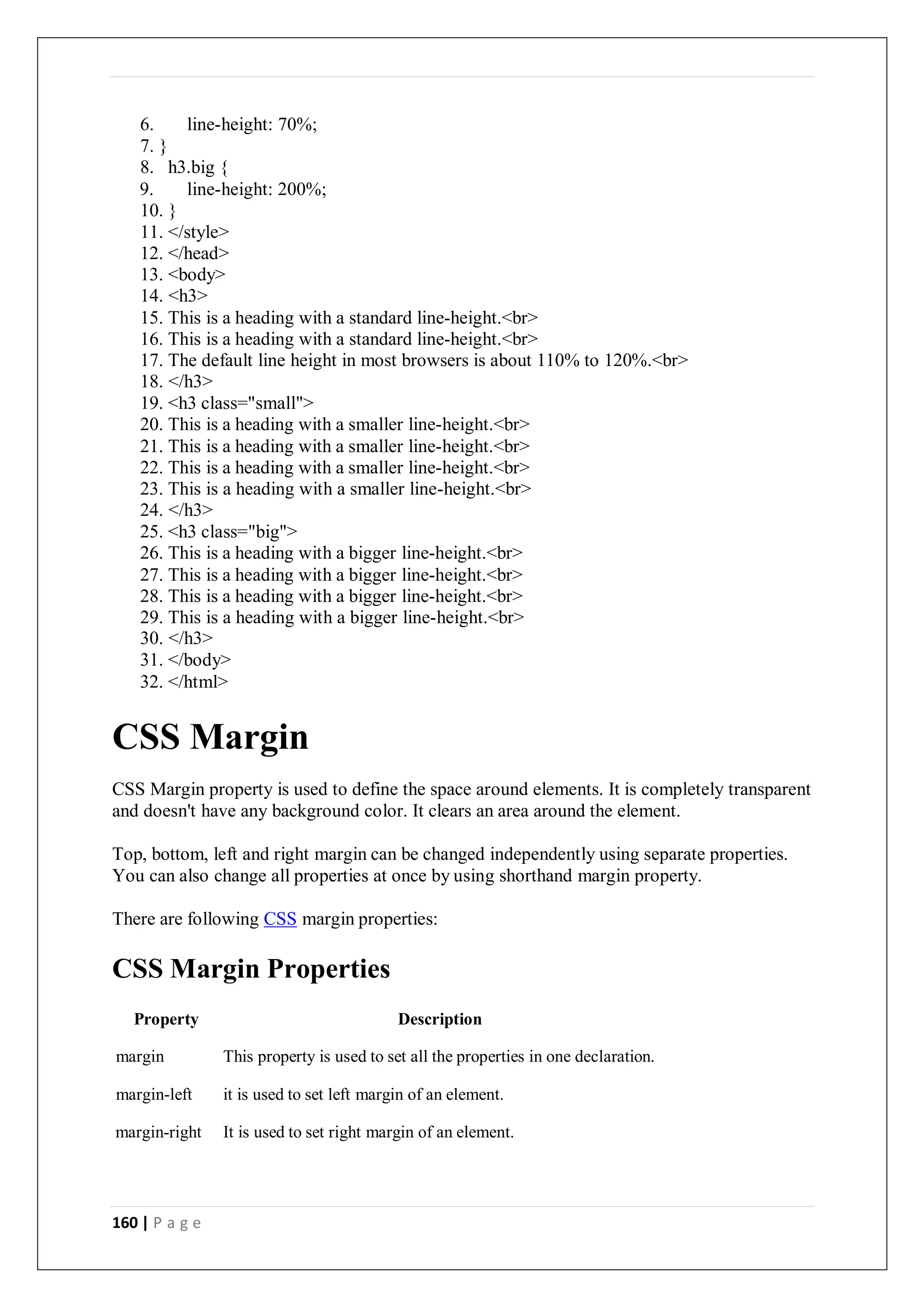 160 | P a g e
6. line-height: 70%;
7. }
8. h3.big {
9. line-height: 200%;
10. }
11. </style>
12. </head>
13. <body>
14. <h3>
15. This is a heading with a standard line-height.<br>
16. This is a heading with a standard line-height.<br>
17. The default line height in most browsers is about 110% to 120%.<br>
18. </h3>
19. <h3 class="small">
20. This is a heading with a smaller line-height.<br>
21. This is a heading with a smaller line-height.<br>
22. This is a heading with a smaller line-height.<br>
23. This is a heading with a smaller line-height.<br>
24. </h3>
25. <h3 class="big">
26. This is a heading with a bigger line-height.<br>
27. This is a heading with a bigger line-height.<br>
28. This is a heading with a bigger line-height.<br>
29. This is a heading with a bigger line-height.<br>
30. </h3>
31. </body>
32. </html>
CSS Margin
CSS Margin property is used to define the space around elements. It is completely transparent
and doesn't have any background color. It clears an area around the element.
Top, bottom, left and right margin can be changed independently using separate properties.
You can also change all properties at once by using shorthand margin property.
There are following CSS margin properties:
CSS Margin Properties
Property Description
margin This property is used to set all the properties in one declaration.
margin-left it is used to set left margin of an element.
margin-right It is used to set right margin of an element.
 