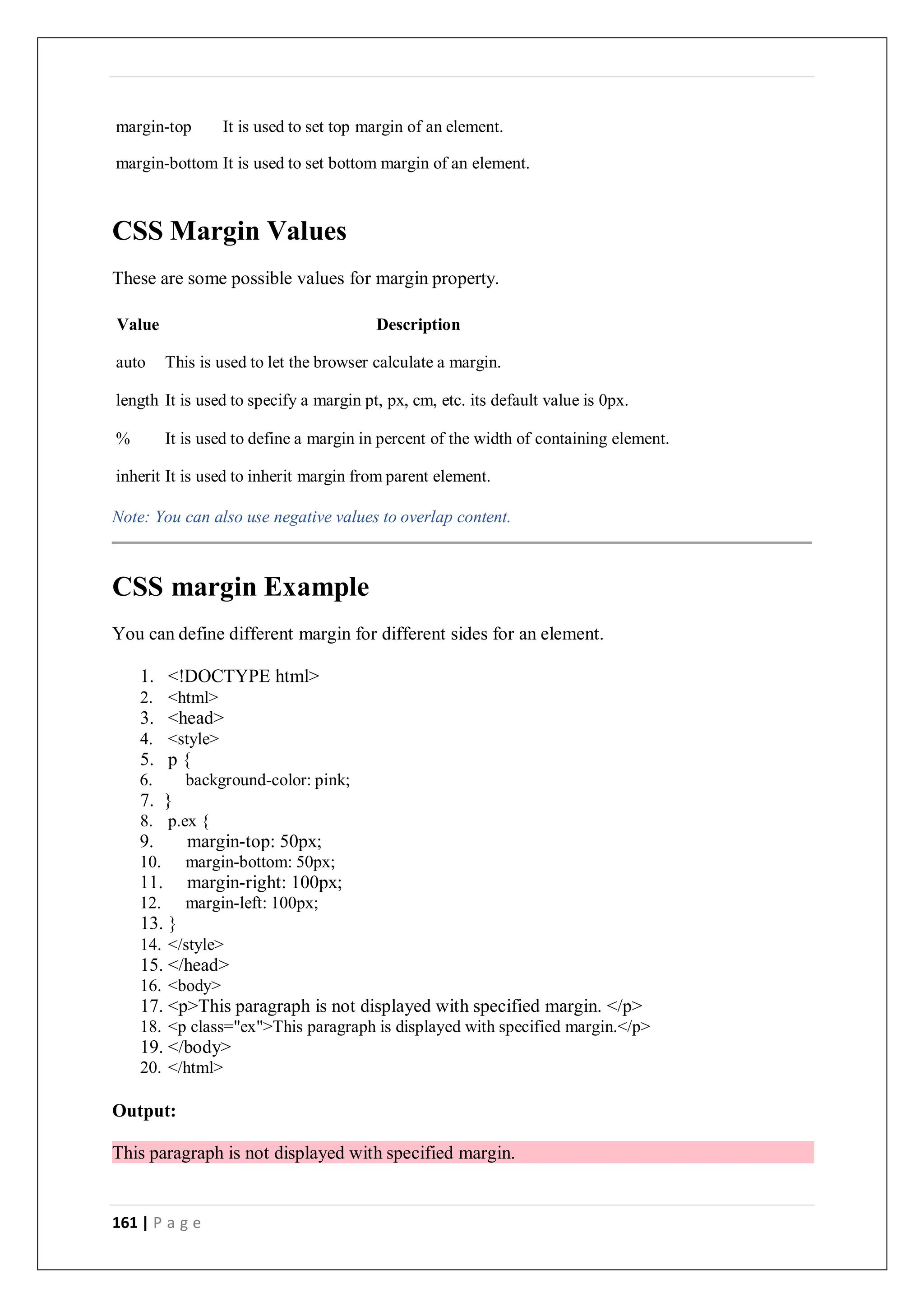 161 | P a g e
margin-top It is used to set top margin of an element.
margin-bottom It is used to set bottom margin of an element.
CSS Margin Values
These are some possible values for margin property.
Value Description
auto This is used to let the browser calculate a margin.
length It is used to specify a margin pt, px, cm, etc. its default value is 0px.
% It is used to define a margin in percent of the width of containing element.
inherit It is used to inherit margin from parent element.
Note: You can also use negative values to overlap content.
CSS margin Example
You can define different margin for different sides for an element.
1. <!DOCTYPE html>
2. <html>
3. <head>
4. <style>
5. p {
6. background-color: pink;
7. }
8. p.ex {
9. margin-top: 50px;
10. margin-bottom: 50px;
11. margin-right: 100px;
12. margin-left: 100px;
13. }
14. </style>
15. </head>
16. <body>
17. <p>This paragraph is not displayed with specified margin. </p>
18. <p class="ex">This paragraph is displayed with specified margin.</p>
19. </body>
20. </html>
Output:
This paragraph is not displayed with specified margin.
 