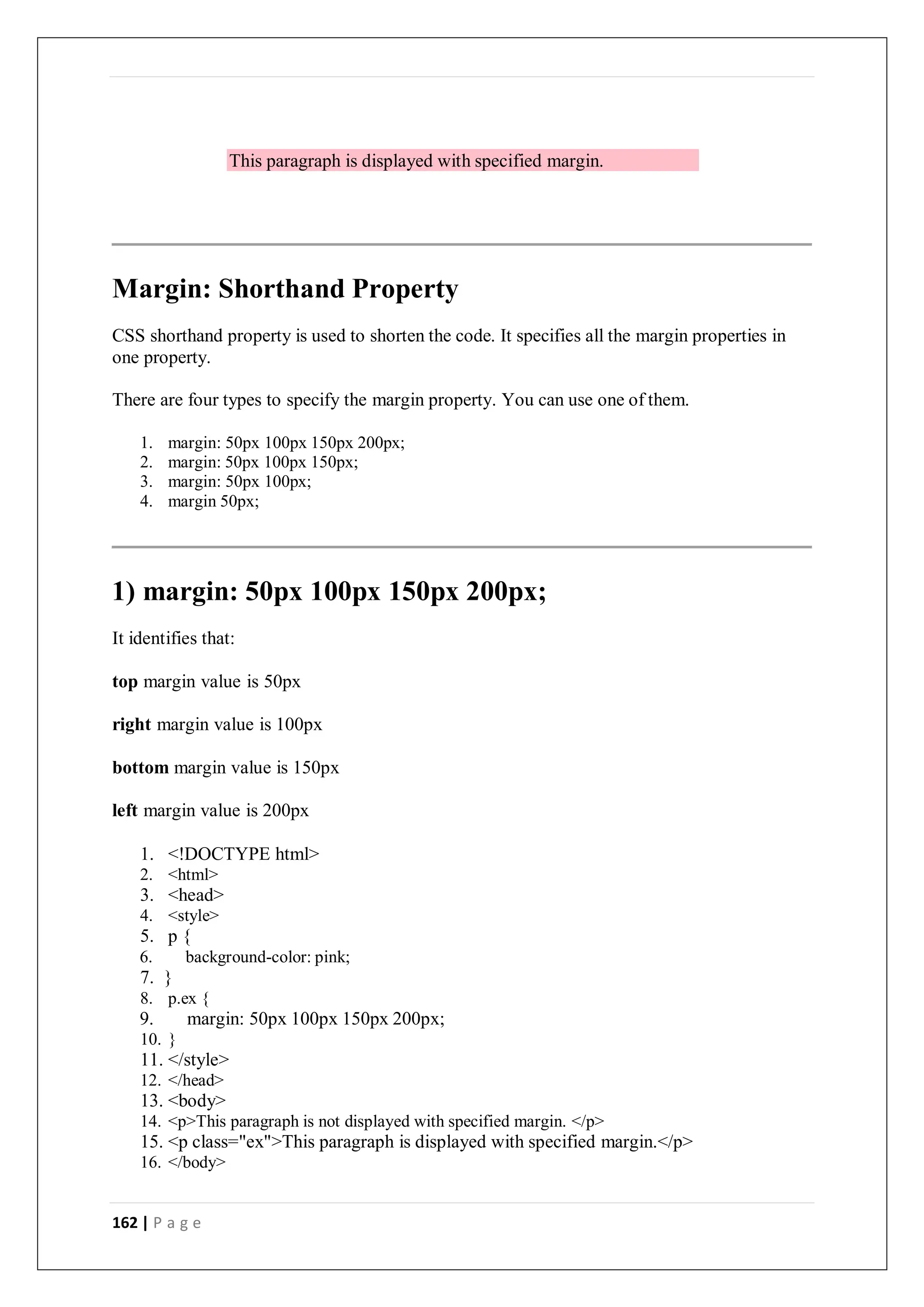 162 | P a g e
This paragraph is displayed with specified margin.
Margin: Shorthand Property
CSS shorthand property is used to shorten the code. It specifies all the margin properties in
one property.
There are four types to specify the margin property. You can use one of them.
1. margin: 50px 100px 150px 200px;
2. margin: 50px 100px 150px;
3. margin: 50px 100px;
4. margin 50px;
1) margin: 50px 100px 150px 200px;
It identifies that:
top margin value is 50px
right margin value is 100px
bottom margin value is 150px
left margin value is 200px
1. <!DOCTYPE html>
2. <html>
3. <head>
4. <style>
5. p {
6. background-color: pink;
7. }
8. p.ex {
9. margin: 50px 100px 150px 200px;
10. }
11. </style>
12. </head>
13. <body>
14. <p>This paragraph is not displayed with specified margin. </p>
15. <p class="ex">This paragraph is displayed with specified margin.</p>
16. </body>
 