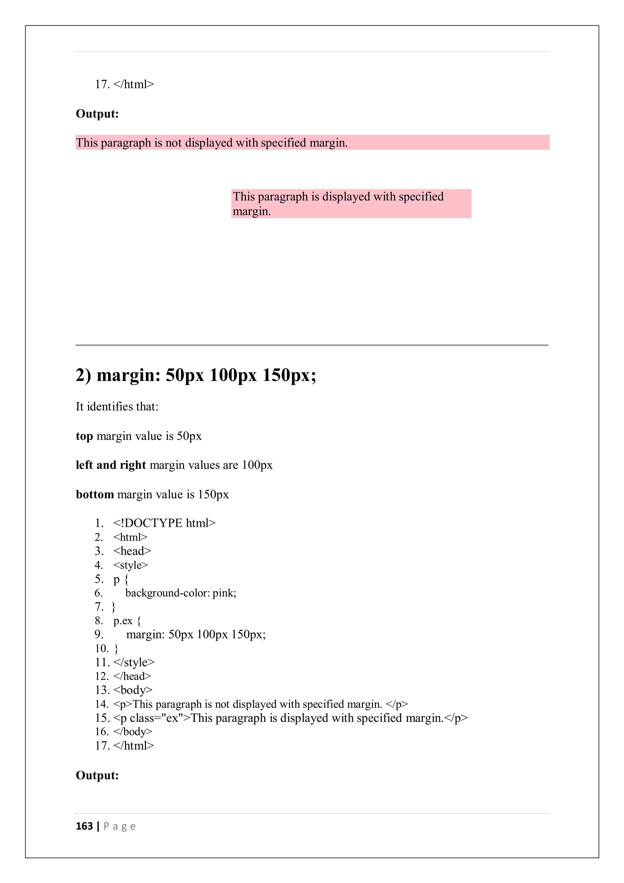 163 | P a g e
17. </html>
Output:
This paragraph is not displayed with specified margin.
2) margin: 50px 100px 150px;
It identifies that:
top margin value is 50px
left and right margin values are 100px
bottom margin value is 150px
1. <!DOCTYPE html>
2. <html>
3. <head>
4. <style>
5. p {
6. background-color: pink;
7. }
8. p.ex {
9. margin: 50px 100px 150px;
10. }
11. </style>
12. </head>
13. <body>
14. <p>This paragraph is not displayed with specified margin. </p>
15. <p class="ex">This paragraph is displayed with specified margin.</p>
16. </body>
17. </html>
Output:
This paragraph is displayed with specified
margin.
 