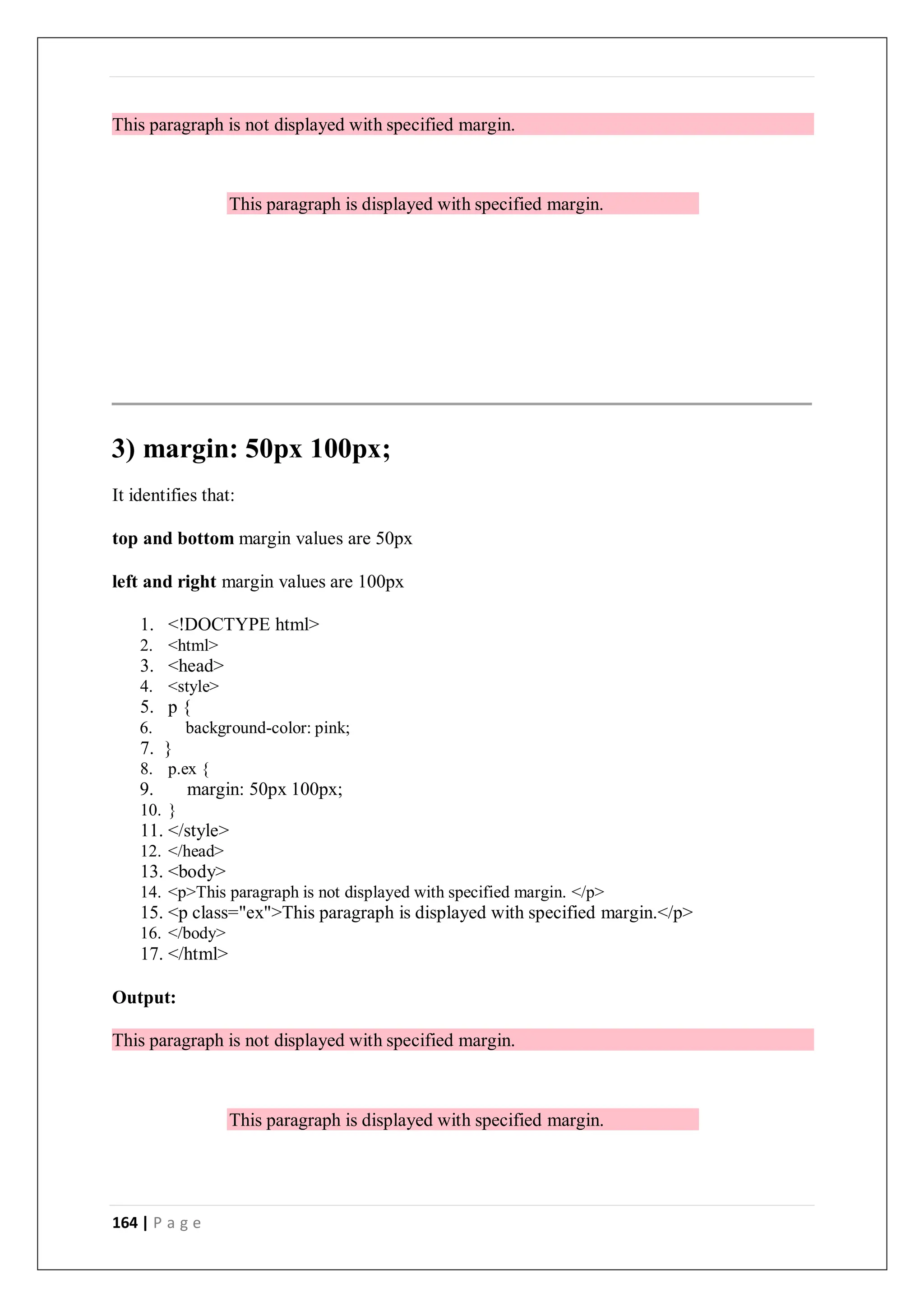 164 | P a g e
This paragraph is not displayed with specified margin.
This paragraph is displayed with specified margin.
3) margin: 50px 100px;
It identifies that:
top and bottom margin values are 50px
left and right margin values are 100px
1. <!DOCTYPE html>
2. <html>
3. <head>
4. <style>
5. p {
6. background-color: pink;
7. }
8. p.ex {
9. margin: 50px 100px;
10. }
11. </style>
12. </head>
13. <body>
14. <p>This paragraph is not displayed with specified margin. </p>
15. <p class="ex">This paragraph is displayed with specified margin.</p>
16. </body>
17. </html>
Output:
This paragraph is not displayed with specified margin.
This paragraph is displayed with specified margin.
 