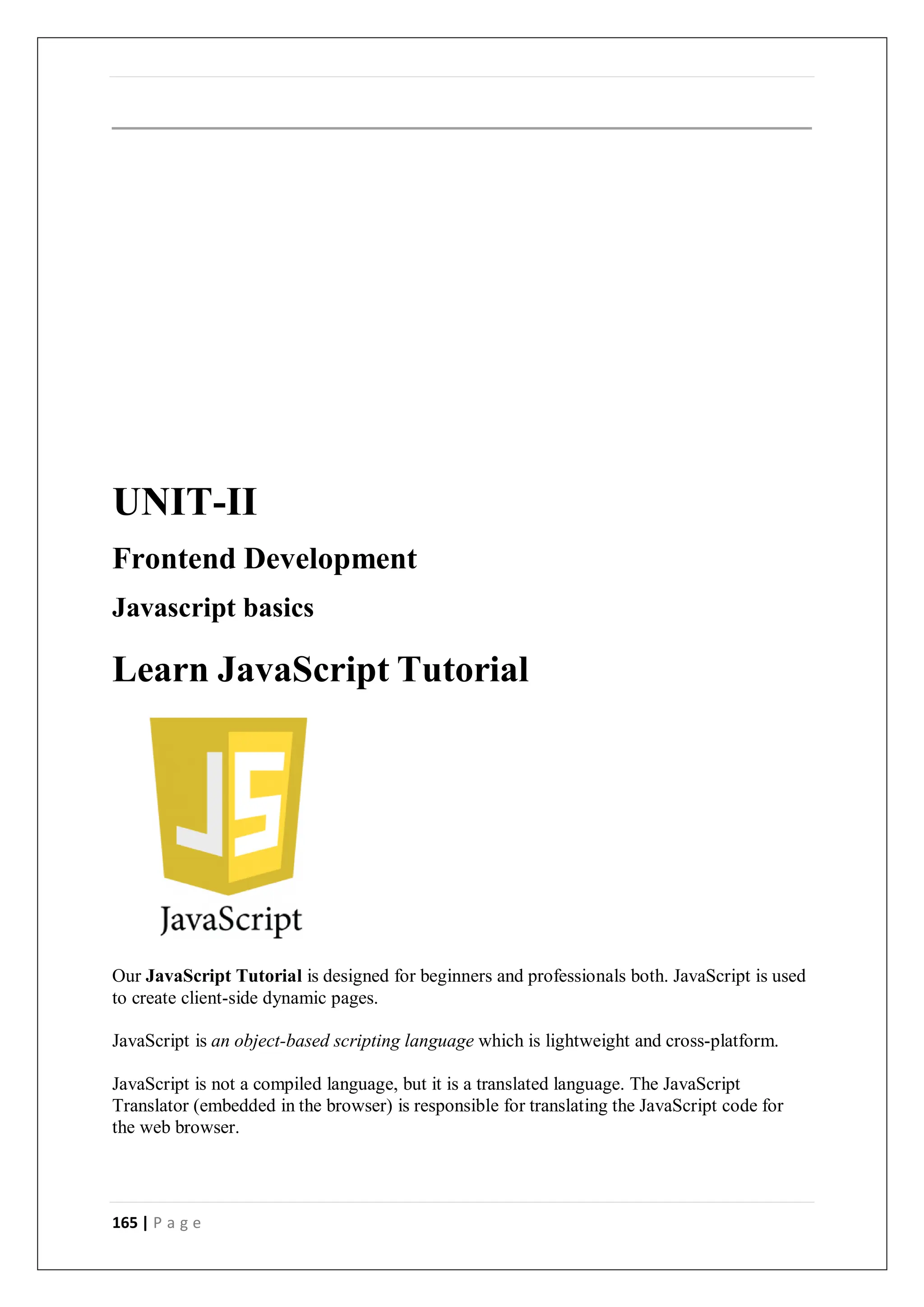 165 | P a g e
UNIT-II
Frontend Development
Javascript basics
Learn JavaScript Tutorial
Our JavaScript Tutorial is designed for beginners and professionals both. JavaScript is used
to create client-side dynamic pages.
JavaScript is an object-based scripting language which is lightweight and cross-platform.
JavaScript is not a compiled language, but it is a translated language. The JavaScript
Translator (embedded in the browser) is responsible for translating the JavaScript code for
the web browser.
 