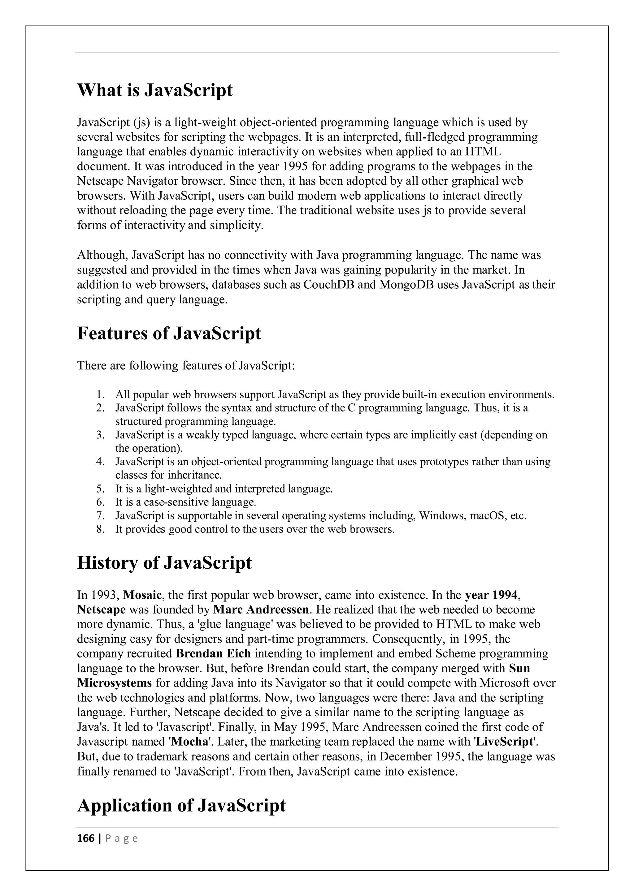 166 | P a g e
What is JavaScript
JavaScript (js) is a light-weight object-oriented programming language which is used by
several websites for scripting the webpages. It is an interpreted, full-fledged programming
language that enables dynamic interactivity on websites when applied to an HTML
document. It was introduced in the year 1995 for adding programs to the webpages in the
Netscape Navigator browser. Since then, it has been adopted by all other graphical web
browsers. With JavaScript, users can build modern web applications to interact directly
without reloading the page every time. The traditional website uses js to provide several
forms of interactivity and simplicity.
Although, JavaScript has no connectivity with Java programming language. The name was
suggested and provided in the times when Java was gaining popularity in the market. In
addition to web browsers, databases such as CouchDB and MongoDB uses JavaScript as their
scripting and query language.
Features of JavaScript
There are following features of JavaScript:
1. All popular web browsers support JavaScript as they provide built-in execution environments.
2. JavaScript follows the syntax and structure of the C programming language. Thus, it is a
structured programming language.
3. JavaScript is a weakly typed language, where certain types are implicitly cast (depending on
the operation).
4. JavaScript is an object-oriented programming language that uses prototypes rather than using
classes for inheritance.
5. It is a light-weighted and interpreted language.
6. It is a case-sensitive language.
7. JavaScript is supportable in several operating systems including, Windows, macOS, etc.
8. It provides good control to the users over the web browsers.
History of JavaScript
In 1993, Mosaic, the first popular web browser, came into existence. In the year 1994,
Netscape was founded by Marc Andreessen. He realized that the web needed to become
more dynamic. Thus, a 'glue language' was believed to be provided to HTML to make web
designing easy for designers and part-time programmers. Consequently, in 1995, the
company recruited Brendan Eich intending to implement and embed Scheme programming
language to the browser. But, before Brendan could start, the company merged with Sun
Microsystems for adding Java into its Navigator so that it could compete with Microsoft over
the web technologies and platforms. Now, two languages were there: Java and the scripting
language. Further, Netscape decided to give a similar name to the scripting language as
Java's. It led to 'Javascript'. Finally, in May 1995, Marc Andreessen coined the first code of
Javascript named 'Mocha'. Later, the marketing team replaced the name with 'LiveScript'.
But, due to trademark reasons and certain other reasons, in December 1995, the language was
finally renamed to 'JavaScript'. From then, JavaScript came into existence.
Application of JavaScript
 