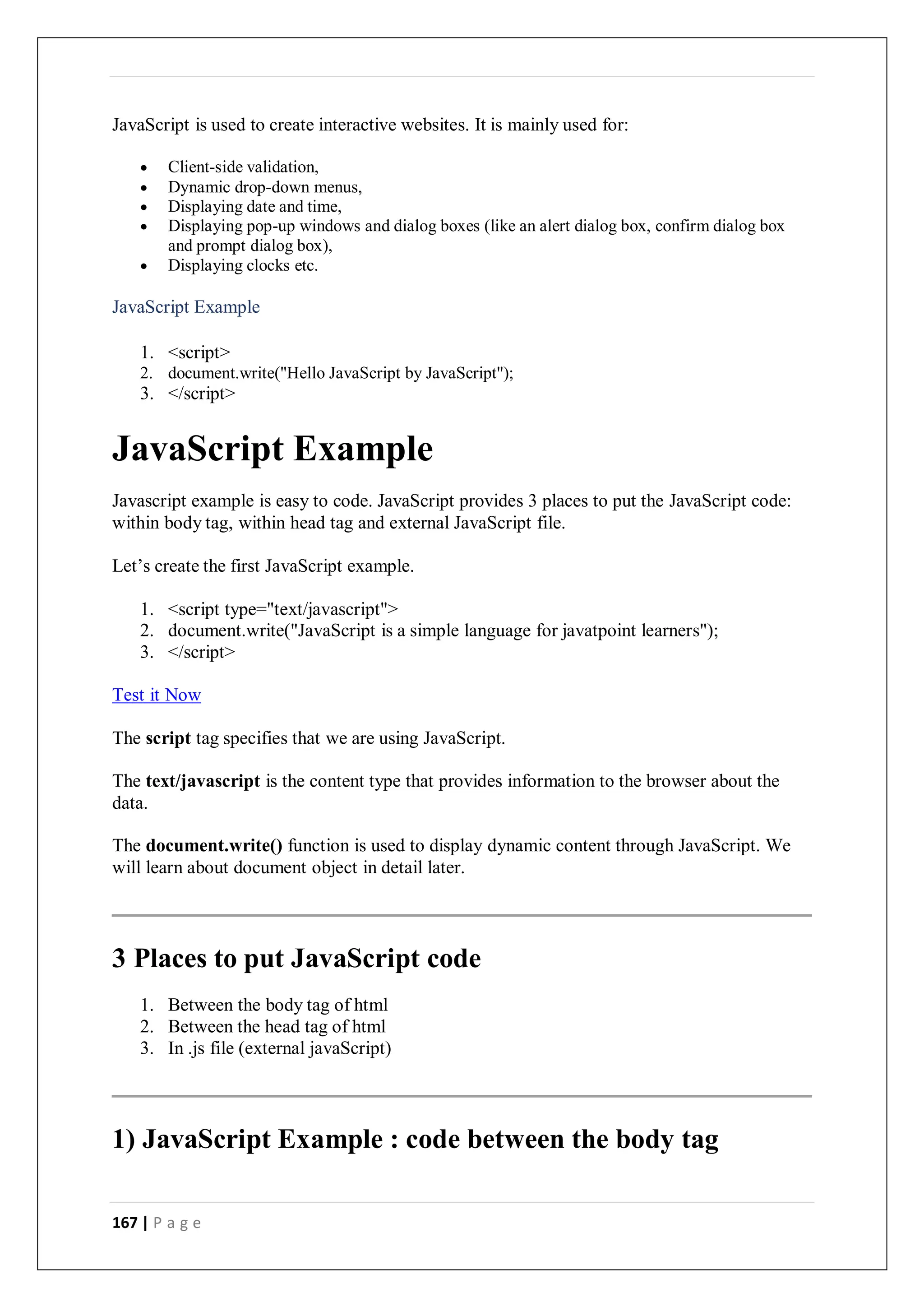 167 | P a g e
JavaScript is used to create interactive websites. It is mainly used for:
 Client-side validation,
 Dynamic drop-down menus,
 Displaying date and time,
 Displaying pop-up windows and dialog boxes (like an alert dialog box, confirm dialog box
and prompt dialog box),
 Displaying clocks etc.
JavaScript Example
1. <script>
2. document.write("Hello JavaScript by JavaScript");
3. </script>
JavaScript Example
Javascript example is easy to code. JavaScript provides 3 places to put the JavaScript code:
within body tag, within head tag and external JavaScript file.
Let’s create the first JavaScript example.
1. <script type="text/javascript">
2. document.write("JavaScript is a simple language for javatpoint learners");
3. </script>
Test it Now
The script tag specifies that we are using JavaScript.
The text/javascript is the content type that provides information to the browser about the
data.
The document.write() function is used to display dynamic content through JavaScript. We
will learn about document object in detail later.
3 Places to put JavaScript code
1. Between the body tag of html
2. Between the head tag of html
3. In .js file (external javaScript)
1) JavaScript Example : code between the body tag
 