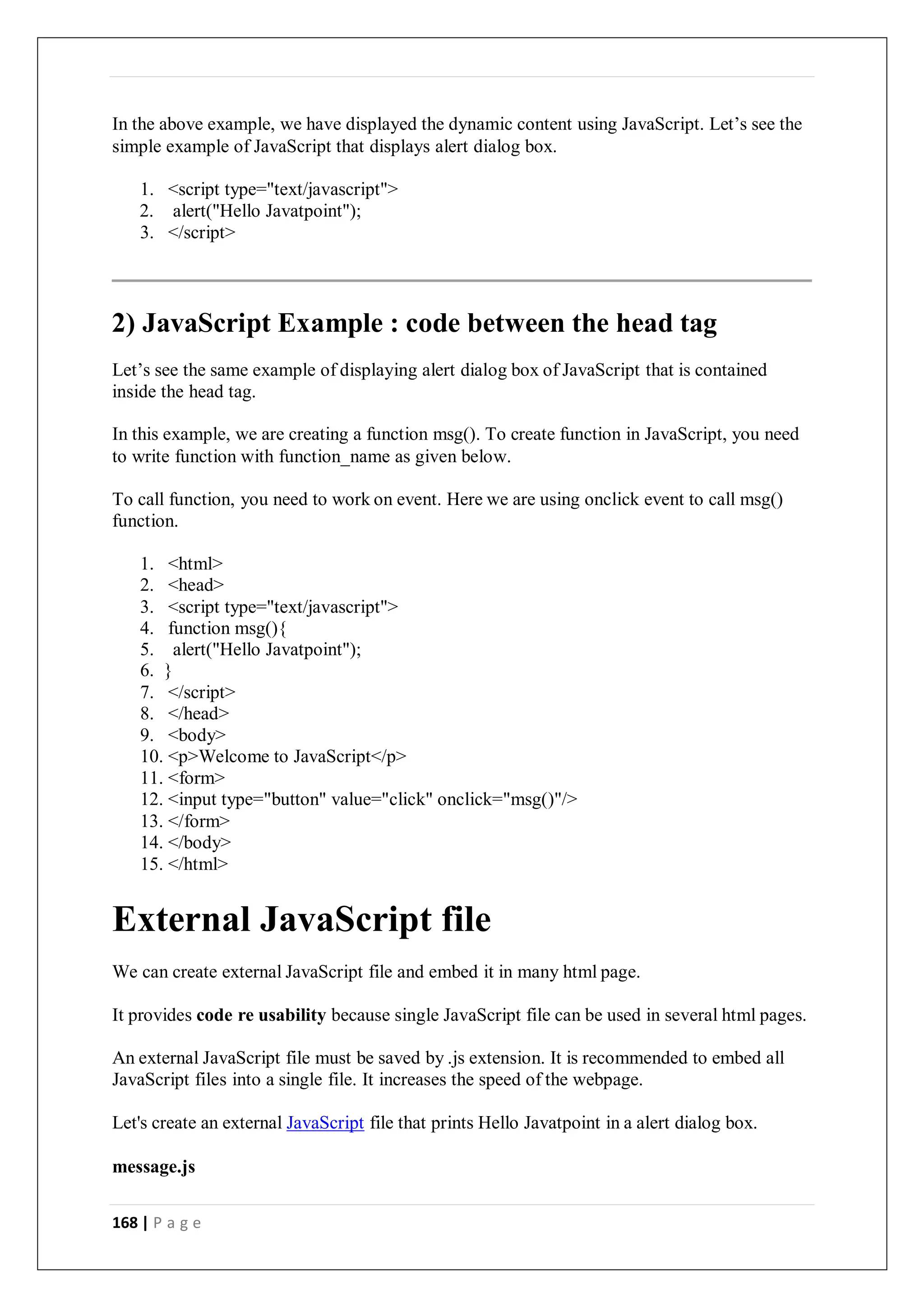 168 | P a g e
In the above example, we have displayed the dynamic content using JavaScript. Let’s see the
simple example of JavaScript that displays alert dialog box.
1. <script type="text/javascript">
2. alert("Hello Javatpoint");
3. </script>
2) JavaScript Example : code between the head tag
Let’s see the same example of displaying alert dialog box of JavaScript that is contained
inside the head tag.
In this example, we are creating a function msg(). To create function in JavaScript, you need
to write function with function_name as given below.
To call function, you need to work on event. Here we are using onclick event to call msg()
function.
1. <html>
2. <head>
3. <script type="text/javascript">
4. function msg(){
5. alert("Hello Javatpoint");
6. }
7. </script>
8. </head>
9. <body>
10. <p>Welcome to JavaScript</p>
11. <form>
12. <input type="button" value="click" onclick="msg()"/>
13. </form>
14. </body>
15. </html>
External JavaScript file
We can create external JavaScript file and embed it in many html page.
It provides code re usability because single JavaScript file can be used in several html pages.
An external JavaScript file must be saved by .js extension. It is recommended to embed all
JavaScript files into a single file. It increases the speed of the webpage.
Let's create an external JavaScript file that prints Hello Javatpoint in a alert dialog box.
message.js
 