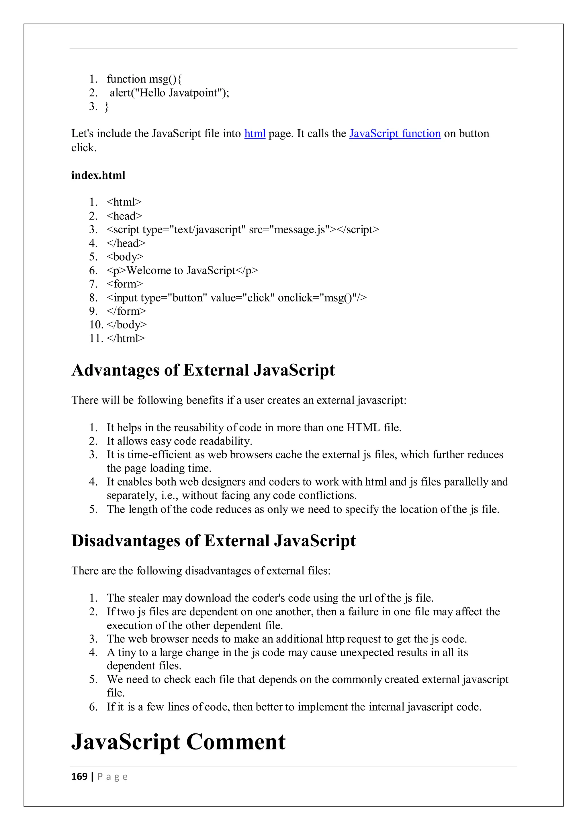 169 | P a g e
1. function msg(){
2. alert("Hello Javatpoint");
3. }
Let's include the JavaScript file into html page. It calls the JavaScript function on button
click.
index.html
1. <html>
2. <head>
3. <script type="text/javascript" src="message.js"></script>
4. </head>
5. <body>
6. <p>Welcome to JavaScript</p>
7. <form>
8. <input type="button" value="click" onclick="msg()"/>
9. </form>
10. </body>
11. </html>
Advantages of External JavaScript
There will be following benefits if a user creates an external javascript:
1. It helps in the reusability of code in more than one HTML file.
2. It allows easy code readability.
3. It is time-efficient as web browsers cache the external js files, which further reduces
the page loading time.
4. It enables both web designers and coders to work with html and js files parallelly and
separately, i.e., without facing any code conflictions.
5. The length of the code reduces as only we need to specify the location of the js file.
Disadvantages of External JavaScript
There are the following disadvantages of external files:
1. The stealer may download the coder's code using the url of the js file.
2. If two js files are dependent on one another, then a failure in one file may affect the
execution of the other dependent file.
3. The web browser needs to make an additional http request to get the js code.
4. A tiny to a large change in the js code may cause unexpected results in all its
dependent files.
5. We need to check each file that depends on the commonly created external javascript
file.
6. If it is a few lines of code, then better to implement the internal javascript code.
JavaScript Comment
 
