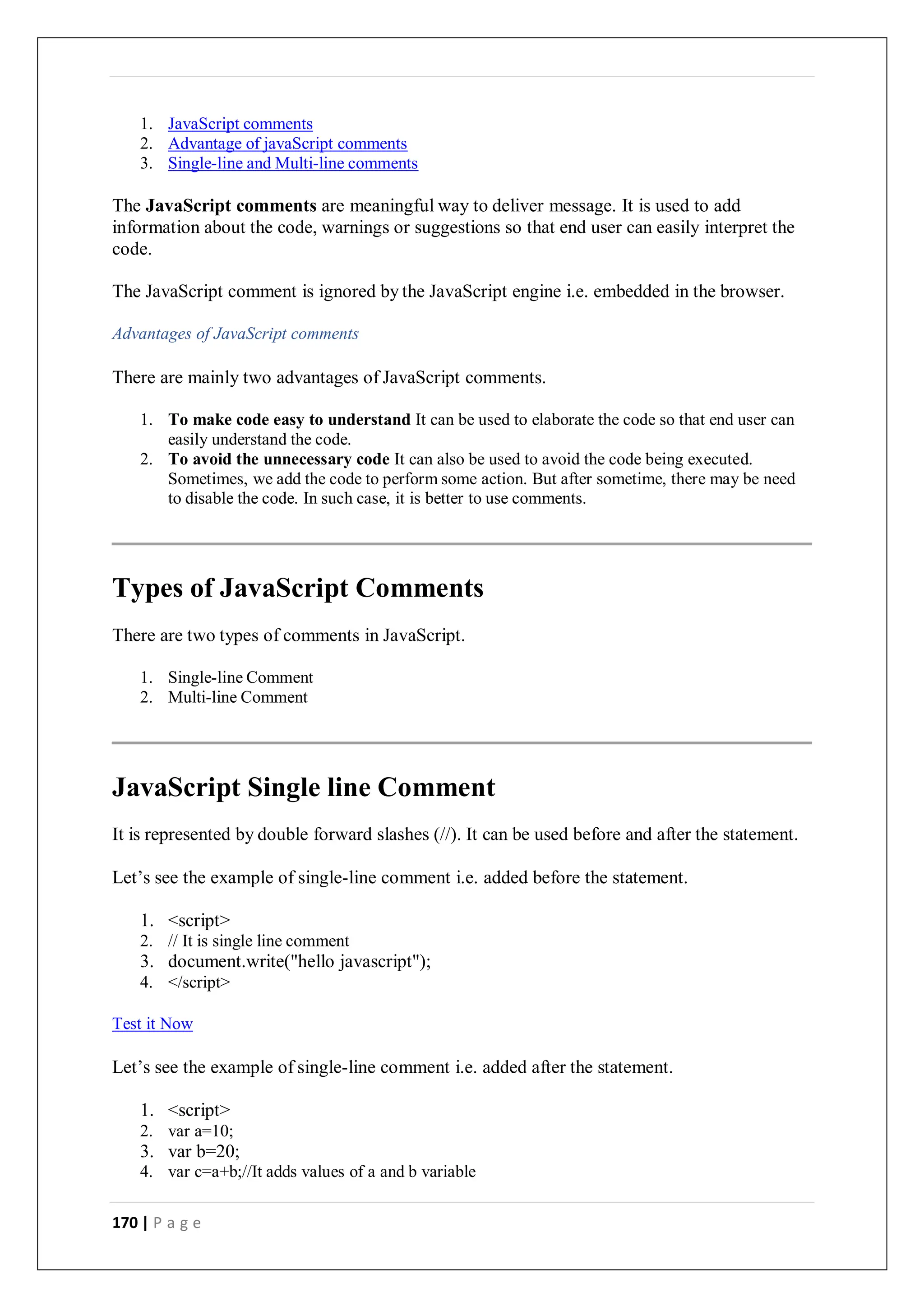 170 | P a g e
1. JavaScript comments
2. Advantage of javaScript comments
3. Single-line and Multi-line comments
The JavaScript comments are meaningful way to deliver message. It is used to add
information about the code, warnings or suggestions so that end user can easily interpret the
code.
The JavaScript comment is ignored by the JavaScript engine i.e. embedded in the browser.
Advantages of JavaScript comments
There are mainly two advantages of JavaScript comments.
1. To make code easy to understand It can be used to elaborate the code so that end user can
easily understand the code.
2. To avoid the unnecessary code It can also be used to avoid the code being executed.
Sometimes, we add the code to perform some action. But after sometime, there may be need
to disable the code. In such case, it is better to use comments.
Types of JavaScript Comments
There are two types of comments in JavaScript.
1. Single-line Comment
2. Multi-line Comment
JavaScript Single line Comment
It is represented by double forward slashes (//). It can be used before and after the statement.
Let’s see the example of single-line comment i.e. added before the statement.
1. <script>
2. // It is single line comment
3. document.write("hello javascript");
4. </script>
Test it Now
Let’s see the example of single-line comment i.e. added after the statement.
1. <script>
2. var a=10;
3. var b=20;
4. var c=a+b;//It adds values of a and b variable
 