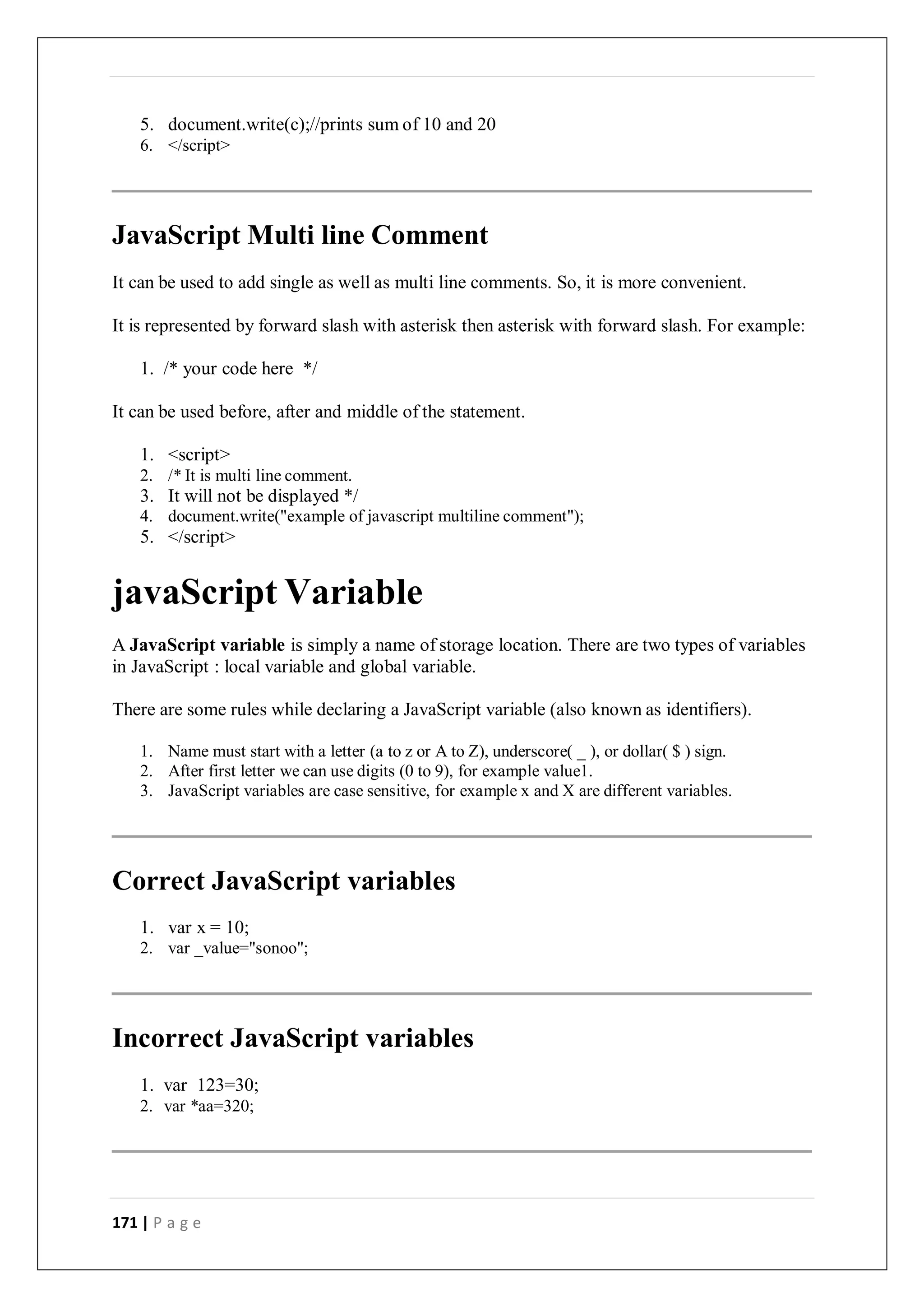 171 | P a g e
5. document.write(c);//prints sum of 10 and 20
6. </script>
JavaScript Multi line Comment
It can be used to add single as well as multi line comments. So, it is more convenient.
It is represented by forward slash with asterisk then asterisk with forward slash. For example:
1. /* your code here */
It can be used before, after and middle of the statement.
1. <script>
2. /* It is multi line comment.
3. It will not be displayed */
4. document.write("example of javascript multiline comment");
5. </script>
javaScript Variable
A JavaScript variable is simply a name of storage location. There are two types of variables
in JavaScript : local variable and global variable.
There are some rules while declaring a JavaScript variable (also known as identifiers).
1. Name must start with a letter (a to z or A to Z), underscore( _ ), or dollar( $ ) sign.
2. After first letter we can use digits (0 to 9), for example value1.
3. JavaScript variables are case sensitive, for example x and X are different variables.
Correct JavaScript variables
1. var x = 10;
2. var _value="sonoo";
Incorrect JavaScript variables
1. var 123=30;
2. var *aa=320;
 
