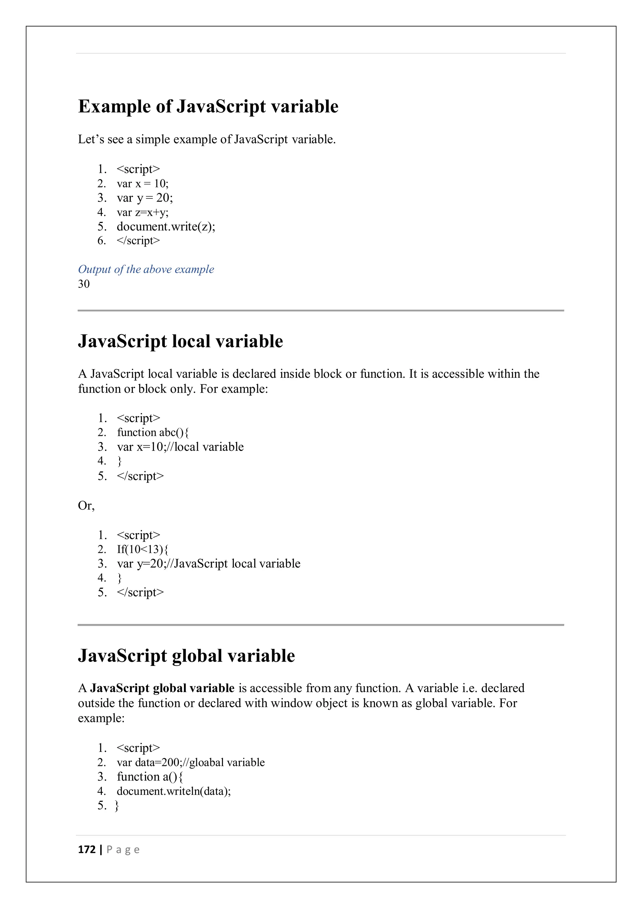 172 | P a g e
Example of JavaScript variable
Let’s see a simple example of JavaScript variable.
1. <script>
2. var x = 10;
3. var y = 20;
4. var z=x+y;
5. document.write(z);
6. </script>
Output of the above example
30
JavaScript local variable
A JavaScript local variable is declared inside block or function. It is accessible within the
function or block only. For example:
1. <script>
2. function abc(){
3. var x=10;//local variable
4. }
5. </script>
Or,
1. <script>
2. If(10<13){
3. var y=20;//JavaScript local variable
4. }
5. </script>
JavaScript global variable
A JavaScript global variable is accessible from any function. A variable i.e. declared
outside the function or declared with window object is known as global variable. For
example:
1. <script>
2. var data=200;//gloabal variable
3. function a(){
4. document.writeln(data);
5. }
 