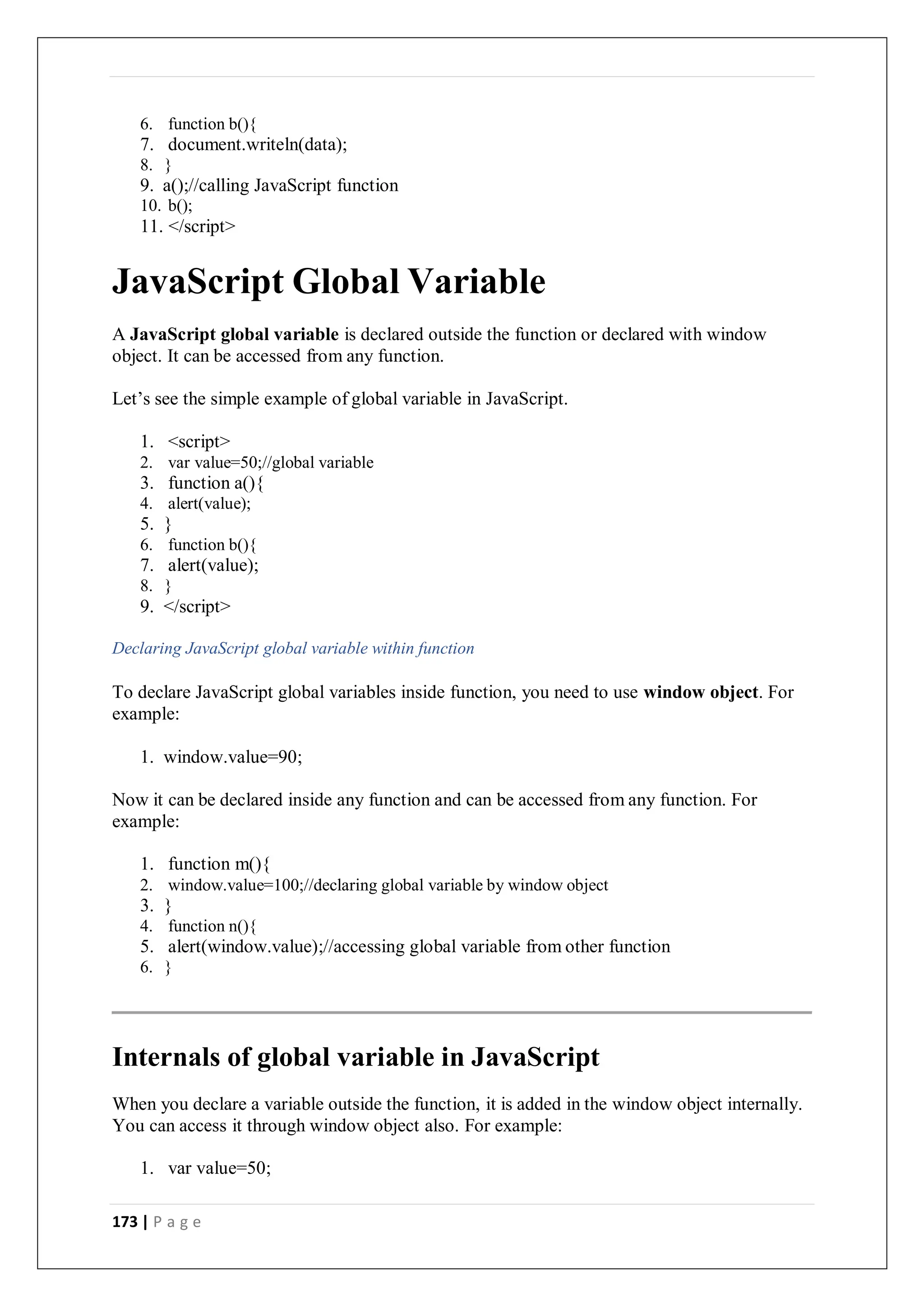 173 | P a g e
6. function b(){
7. document.writeln(data);
8. }
9. a();//calling JavaScript function
10. b();
11. </script>
JavaScript Global Variable
A JavaScript global variable is declared outside the function or declared with window
object. It can be accessed from any function.
Let’s see the simple example of global variable in JavaScript.
1. <script>
2. var value=50;//global variable
3. function a(){
4. alert(value);
5. }
6. function b(){
7. alert(value);
8. }
9. </script>
Declaring JavaScript global variable within function
To declare JavaScript global variables inside function, you need to use window object. For
example:
1. window.value=90;
Now it can be declared inside any function and can be accessed from any function. For
example:
1. function m(){
2. window.value=100;//declaring global variable by window object
3. }
4. function n(){
5. alert(window.value);//accessing global variable from other function
6. }
Internals of global variable in JavaScript
When you declare a variable outside the function, it is added in the window object internally.
You can access it through window object also. For example:
1. var value=50;
 