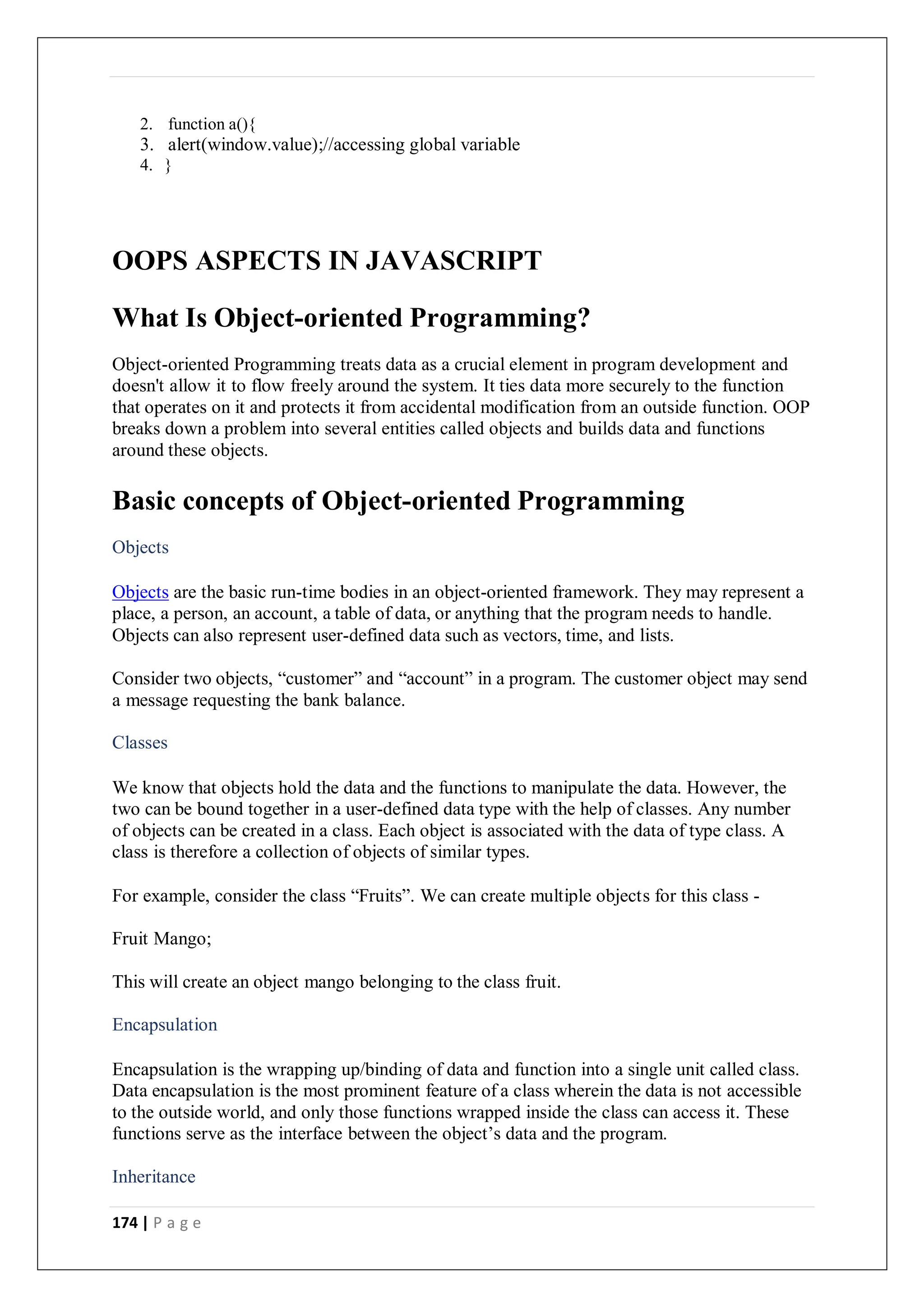 174 | P a g e
2. function a(){
3. alert(window.value);//accessing global variable
4. }
OOPS ASPECTS IN JAVASCRIPT
What Is Object-oriented Programming?
Object-oriented Programming treats data as a crucial element in program development and
doesn't allow it to flow freely around the system. It ties data more securely to the function
that operates on it and protects it from accidental modification from an outside function. OOP
breaks down a problem into several entities called objects and builds data and functions
around these objects.
Basic concepts of Object-oriented Programming
Objects
Objects are the basic run-time bodies in an object-oriented framework. They may represent a
place, a person, an account, a table of data, or anything that the program needs to handle.
Objects can also represent user-defined data such as vectors, time, and lists.
Consider two objects, “customer” and “account” in a program. The customer object may send
a message requesting the bank balance.
Classes
We know that objects hold the data and the functions to manipulate the data. However, the
two can be bound together in a user-defined data type with the help of classes. Any number
of objects can be created in a class. Each object is associated with the data of type class. A
class is therefore a collection of objects of similar types.
For example, consider the class “Fruits”. We can create multiple objects for this class -
Fruit Mango;
This will create an object mango belonging to the class fruit.
Encapsulation
Encapsulation is the wrapping up/binding of data and function into a single unit called class.
Data encapsulation is the most prominent feature of a class wherein the data is not accessible
to the outside world, and only those functions wrapped inside the class can access it. These
functions serve as the interface between the object’s data and the program.
Inheritance
 