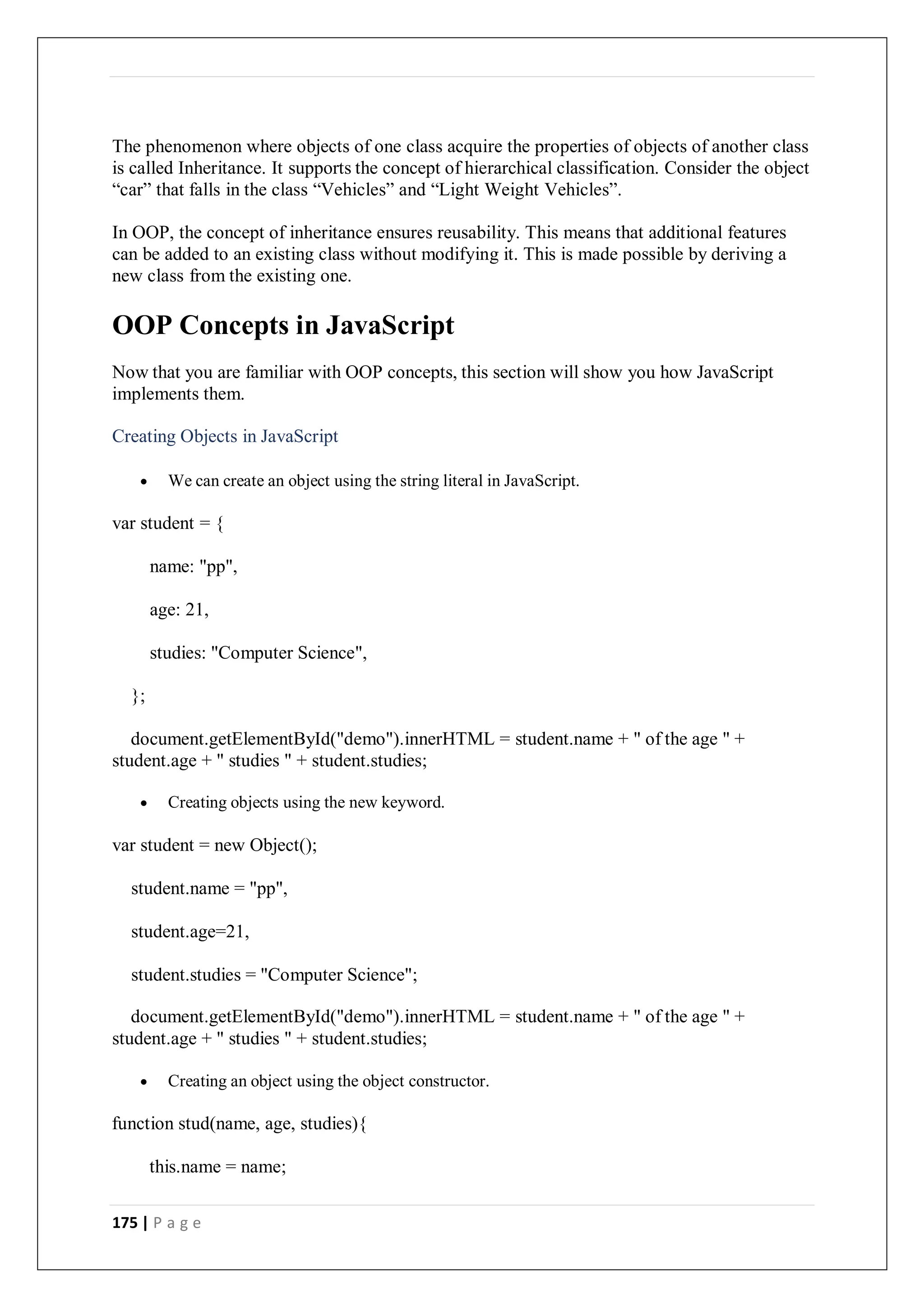 175 | P a g e
The phenomenon where objects of one class acquire the properties of objects of another class
is called Inheritance. It supports the concept of hierarchical classification. Consider the object
“car” that falls in the class “Vehicles” and “Light Weight Vehicles”.
In OOP, the concept of inheritance ensures reusability. This means that additional features
can be added to an existing class without modifying it. This is made possible by deriving a
new class from the existing one.
OOP Concepts in JavaScript
Now that you are familiar with OOP concepts, this section will show you how JavaScript
implements them.
Creating Objects in JavaScript
 We can create an object using the string literal in JavaScript.
var student = {
name: "pp",
age: 21,
studies: "Computer Science",
};
document.getElementById("demo").innerHTML = student.name + " of the age " +
student.age + " studies " + student.studies;
 Creating objects using the new keyword.
var student = new Object();
student.name = "pp",
student.age=21,
student.studies = "Computer Science";
document.getElementById("demo").innerHTML = student.name + " of the age " +
student.age + " studies " + student.studies;
 Creating an object using the object constructor.
function stud(name, age, studies){
this.name = name;
 