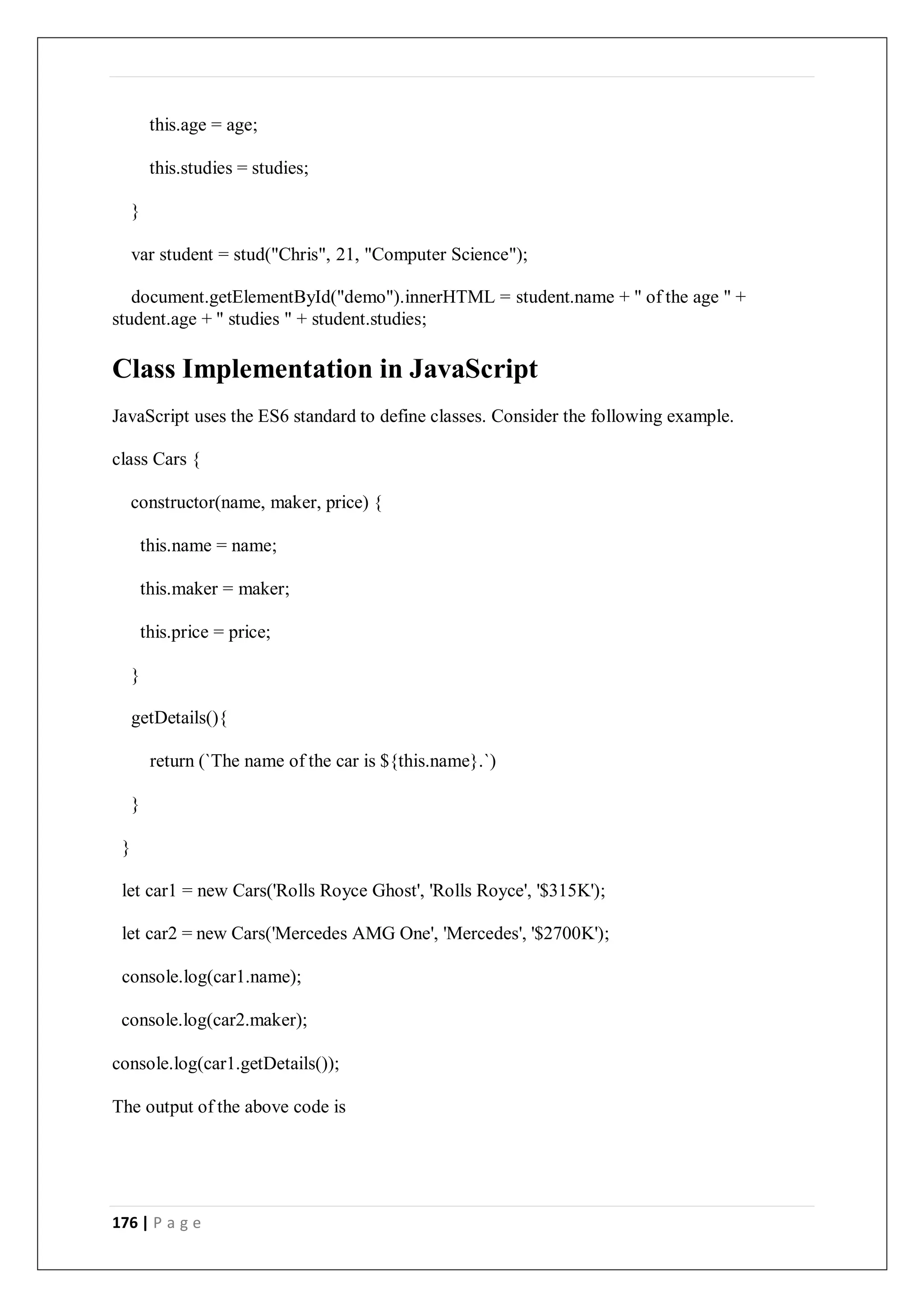 176 | P a g e
this.age = age;
this.studies = studies;
}
var student = stud("Chris", 21, "Computer Science");
document.getElementById("demo").innerHTML = student.name + " of the age " +
student.age + " studies " + student.studies;
Class Implementation in JavaScript
JavaScript uses the ES6 standard to define classes. Consider the following example.
class Cars {
constructor(name, maker, price) {
this.name = name;
this.maker = maker;
this.price = price;
}
getDetails(){
return (`The name of the car is ${this.name}.`)
}
}
let car1 = new Cars('Rolls Royce Ghost', 'Rolls Royce', '$315K');
let car2 = new Cars('Mercedes AMG One', 'Mercedes', '$2700K');
console.log(car1.name);
console.log(car2.maker);
console.log(car1.getDetails());
The output of the above code is
 