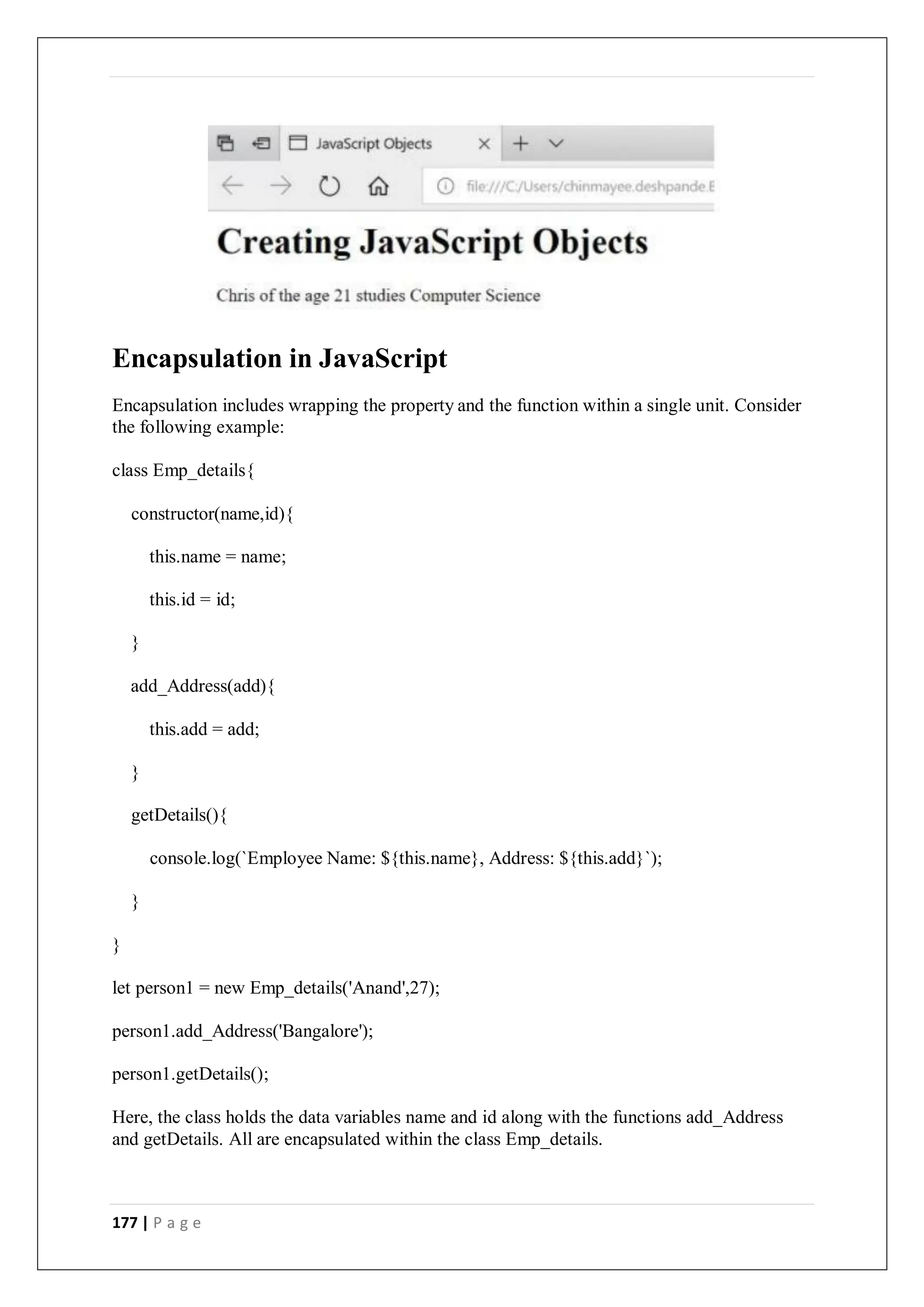 177 | P a g e
Encapsulation in JavaScript
Encapsulation includes wrapping the property and the function within a single unit. Consider
the following example:
class Emp_details{
constructor(name,id){
this.name = name;
this.id = id;
}
add_Address(add){
this.add = add;
}
getDetails(){
console.log(`Employee Name: ${this.name}, Address: ${this.add}`);
}
}
let person1 = new Emp_details('Anand',27);
person1.add_Address('Bangalore');
person1.getDetails();
Here, the class holds the data variables name and id along with the functions add_Address
and getDetails. All are encapsulated within the class Emp_details.
 