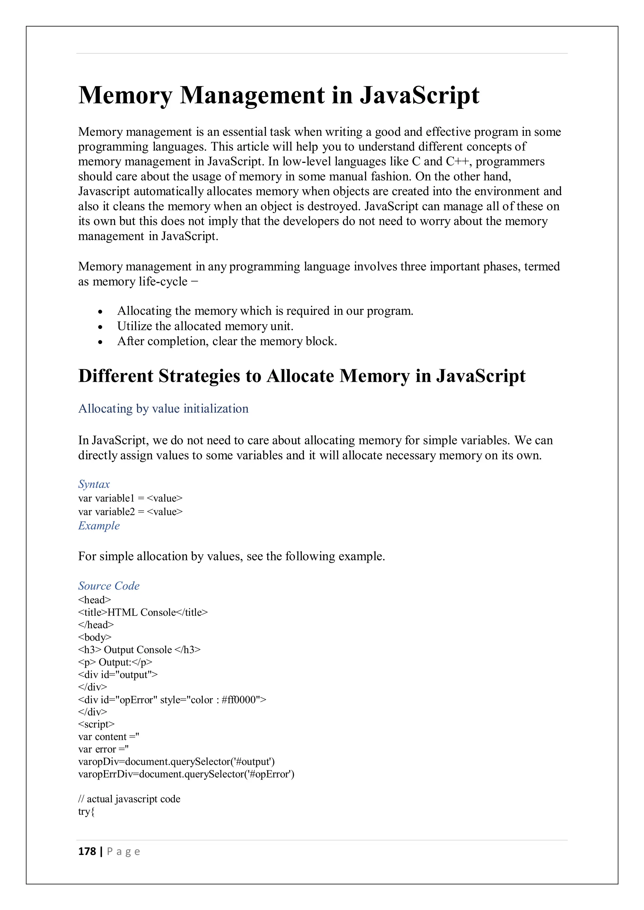 178 | P a g e
Memory Management in JavaScript
Memory management is an essential task when writing a good and effective program in some
programming languages. This article will help you to understand different concepts of
memory management in JavaScript. In low-level languages like C and C++, programmers
should care about the usage of memory in some manual fashion. On the other hand,
Javascript automatically allocates memory when objects are created into the environment and
also it cleans the memory when an object is destroyed. JavaScript can manage all of these on
its own but this does not imply that the developers do not need to worry about the memory
management in JavaScript.
Memory management in any programming language involves three important phases, termed
as memory life-cycle −
 Allocating the memory which is required in our program.
 Utilize the allocated memory unit.
 After completion, clear the memory block.
Different Strategies to Allocate Memory in JavaScript
Allocating by value initialization
In JavaScript, we do not need to care about allocating memory for simple variables. We can
directly assign values to some variables and it will allocate necessary memory on its own.
Syntax
var variable1 = <value>
var variable2 = <value>
Example
For simple allocation by values, see the following example.
Source Code
<head>
<title>HTML Console</title>
</head>
<body>
<h3> Output Console </h3>
<p> Output:</p>
<div id="output">
</div>
<div id="opError" style="color : #ff0000">
</div>
<script>
var content =''
var error =''
varopDiv=document.querySelector('#output')
varopErrDiv=document.querySelector('#opError')
// actual javascript code
try{
 