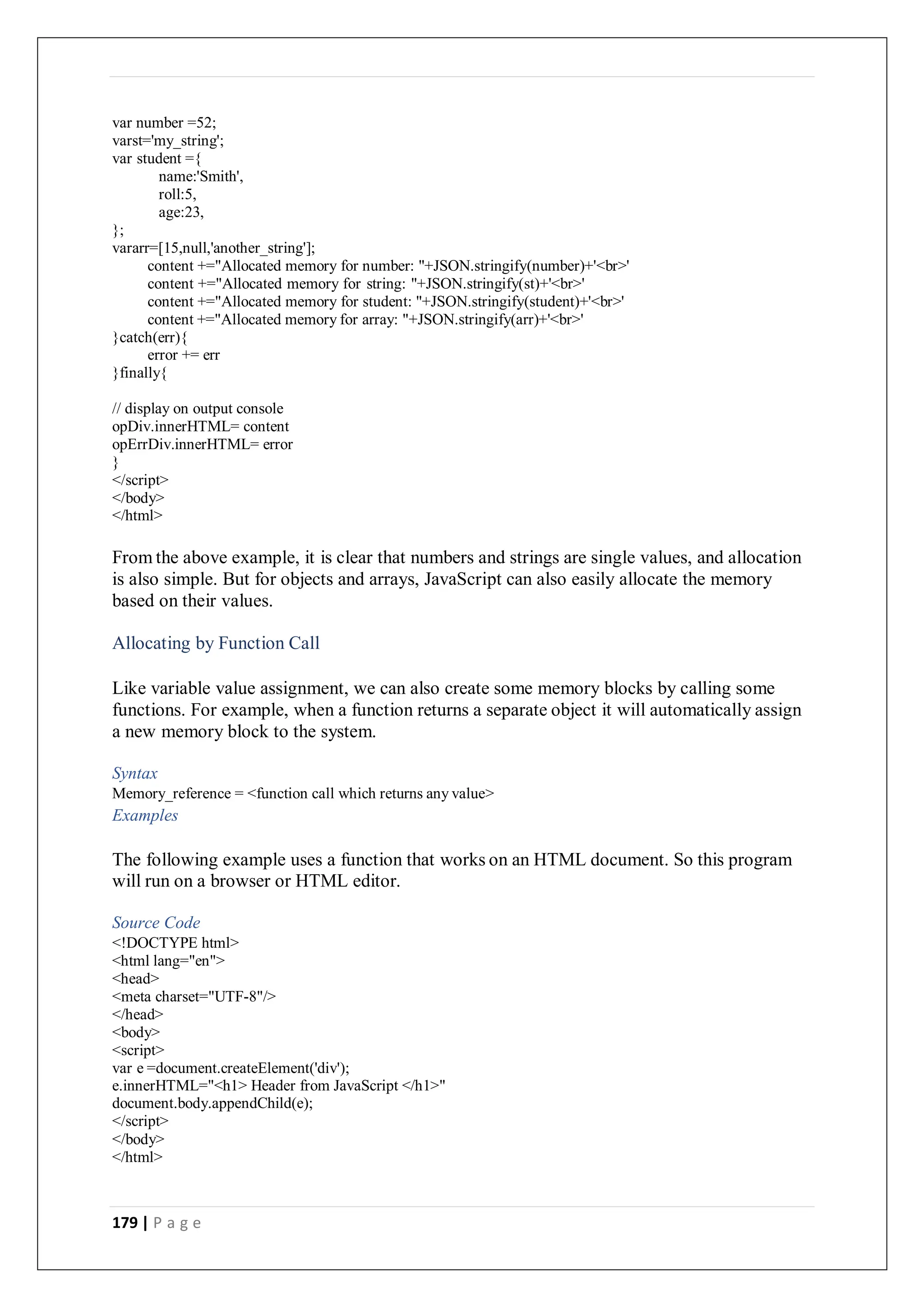 179 | P a g e
var number =52;
varst='my_string';
var student ={
name:'Smith',
roll:5,
age:23,
};
vararr=[15,null,'another_string'];
content +="Allocated memory for number: "+JSON.stringify(number)+'<br>'
content +="Allocated memory for string: "+JSON.stringify(st)+'<br>'
content +="Allocated memory for student: "+JSON.stringify(student)+'<br>'
content +="Allocated memory for array: "+JSON.stringify(arr)+'<br>'
}catch(err){
error += err
}finally{
// display on output console
opDiv.innerHTML= content
opErrDiv.innerHTML= error
}
</script>
</body>
</html>
From the above example, it is clear that numbers and strings are single values, and allocation
is also simple. But for objects and arrays, JavaScript can also easily allocate the memory
based on their values.
Allocating by Function Call
Like variable value assignment, we can also create some memory blocks by calling some
functions. For example, when a function returns a separate object it will automatically assign
a new memory block to the system.
Syntax
Memory_reference = <function call which returns any value>
Examples
The following example uses a function that works on an HTML document. So this program
will run on a browser or HTML editor.
Source Code
<!DOCTYPE html>
<html lang="en">
<head>
<meta charset="UTF-8"/>
</head>
<body>
<script>
var e =document.createElement('div');
e.innerHTML="<h1> Header from JavaScript </h1>"
document.body.appendChild(e);
</script>
</body>
</html>
 