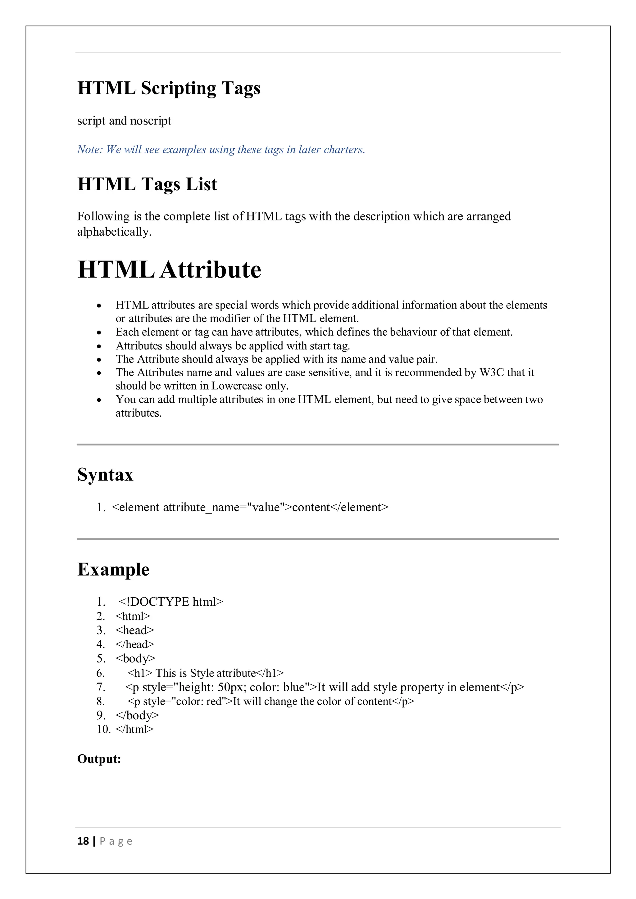 18 | P a g e
HTML Scripting Tags
script and noscript
Note: We will see examples using these tags in later charters.
HTML Tags List
Following is the complete list of HTML tags with the description which are arranged
alphabetically.
HTMLAttribute
 HTML attributes are special words which provide additional information about the elements
or attributes are the modifier of the HTML element.
 Each element or tag can have attributes, which defines the behaviour of that element.
 Attributes should always be applied with start tag.
 The Attribute should always be applied with its name and value pair.
 The Attributes name and values are case sensitive, and it is recommended by W3C that it
should be written in Lowercase only.
 You can add multiple attributes in one HTML element, but need to give space between two
attributes.
Syntax
1. <element attribute_name="value">content</element>
Example
1. <!DOCTYPE html>
2. <html>
3. <head>
4. </head>
5. <body>
6. <h1> This is Style attribute</h1>
7. <p style="height: 50px; color: blue">It will add style property in element</p>
8. <p style="color: red">It will change the color of content</p>
9. </body>
10. </html>
Output:
 