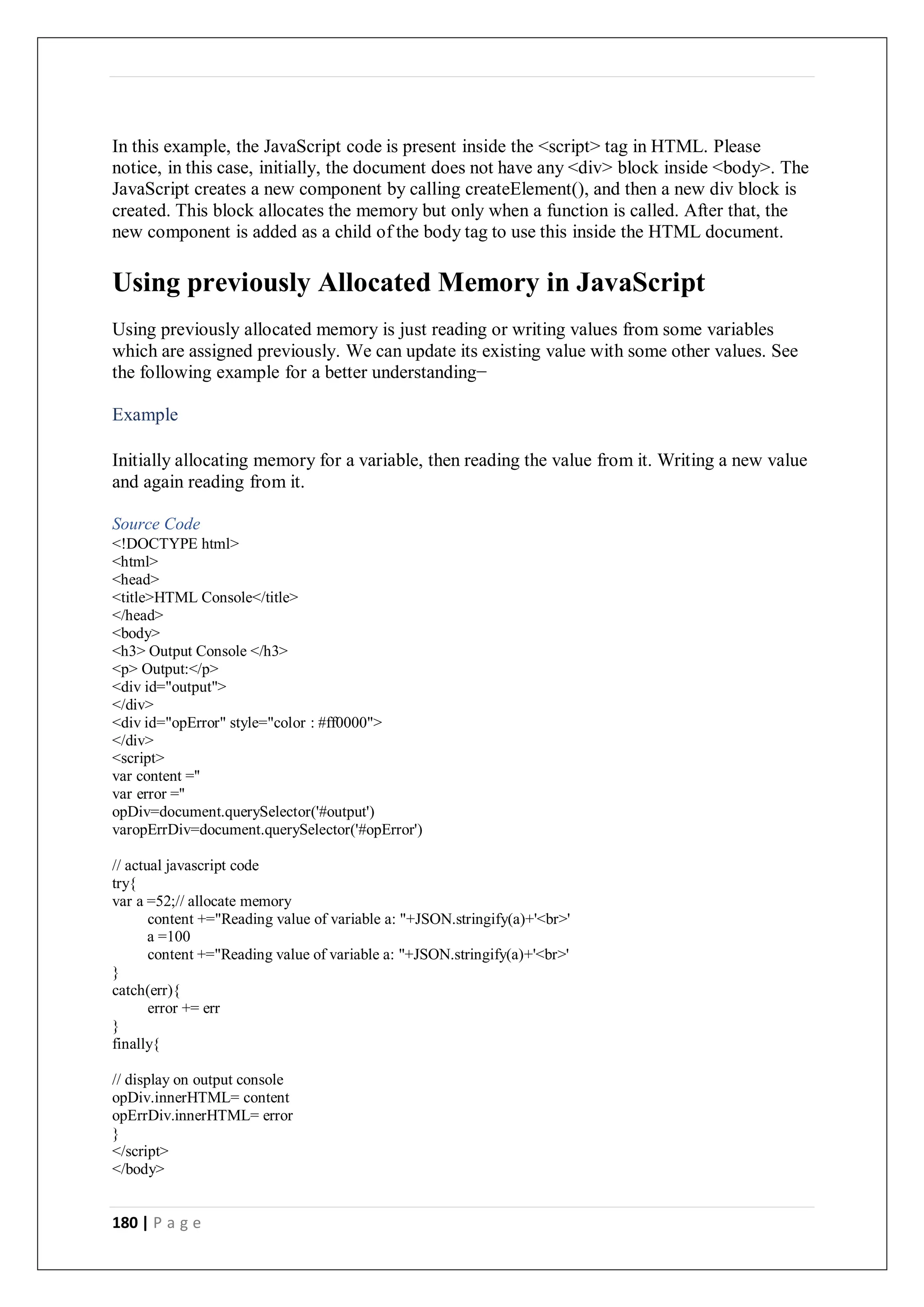 180 | P a g e
In this example, the JavaScript code is present inside the <script> tag in HTML. Please
notice, in this case, initially, the document does not have any <div> block inside <body>. The
JavaScript creates a new component by calling createElement(), and then a new div block is
created. This block allocates the memory but only when a function is called. After that, the
new component is added as a child of the body tag to use this inside the HTML document.
Using previously Allocated Memory in JavaScript
Using previously allocated memory is just reading or writing values from some variables
which are assigned previously. We can update its existing value with some other values. See
the following example for a better understanding−
Example
Initially allocating memory for a variable, then reading the value from it. Writing a new value
and again reading from it.
Source Code
<!DOCTYPE html>
<html>
<head>
<title>HTML Console</title>
</head>
<body>
<h3> Output Console </h3>
<p> Output:</p>
<div id="output">
</div>
<div id="opError" style="color : #ff0000">
</div>
<script>
var content =''
var error =''
opDiv=document.querySelector('#output')
varopErrDiv=document.querySelector('#opError')
// actual javascript code
try{
var a =52;// allocate memory
content +="Reading value of variable a: "+JSON.stringify(a)+'<br>'
a =100
content +="Reading value of variable a: "+JSON.stringify(a)+'<br>'
}
catch(err){
error += err
}
finally{
// display on output console
opDiv.innerHTML= content
opErrDiv.innerHTML= error
}
</script>
</body>
 