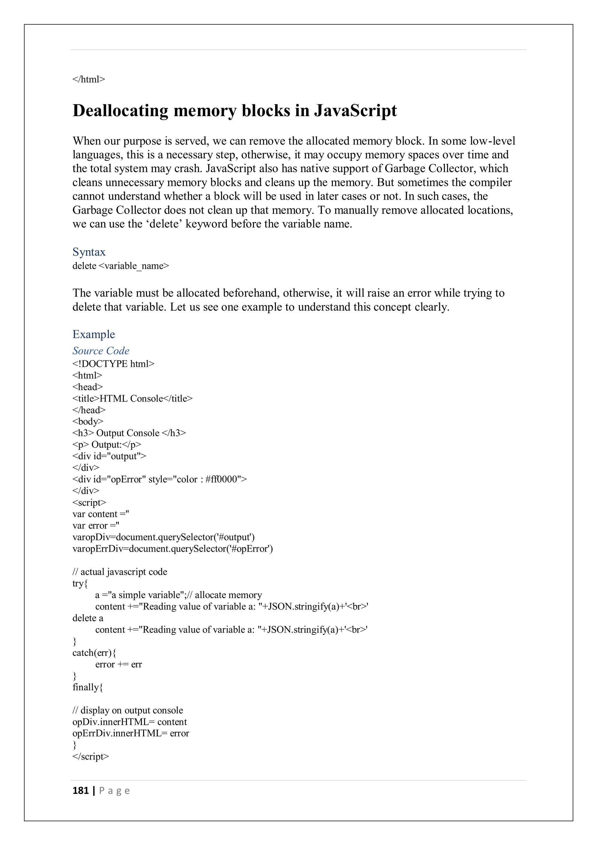 181 | P a g e
</html>
Deallocating memory blocks in JavaScript
When our purpose is served, we can remove the allocated memory block. In some low-level
languages, this is a necessary step, otherwise, it may occupy memory spaces over time and
the total system may crash. JavaScript also has native support of Garbage Collector, which
cleans unnecessary memory blocks and cleans up the memory. But sometimes the compiler
cannot understand whether a block will be used in later cases or not. In such cases, the
Garbage Collector does not clean up that memory. To manually remove allocated locations,
we can use the ‘delete’ keyword before the variable name.
Syntax
delete <variable_name>
The variable must be allocated beforehand, otherwise, it will raise an error while trying to
delete that variable. Let us see one example to understand this concept clearly.
Example
Source Code
<!DOCTYPE html>
<html>
<head>
<title>HTML Console</title>
</head>
<body>
<h3> Output Console </h3>
<p> Output:</p>
<div id="output">
</div>
<div id="opError" style="color : #ff0000">
</div>
<script>
var content =''
var error =''
varopDiv=document.querySelector('#output')
varopErrDiv=document.querySelector('#opError')
// actual javascript code
try{
a ="a simple variable";// allocate memory
content +="Reading value of variable a: "+JSON.stringify(a)+'<br>'
delete a
content +="Reading value of variable a: "+JSON.stringify(a)+'<br>'
}
catch(err){
error += err
}
finally{
// display on output console
opDiv.innerHTML= content
opErrDiv.innerHTML= error
}
</script>
 