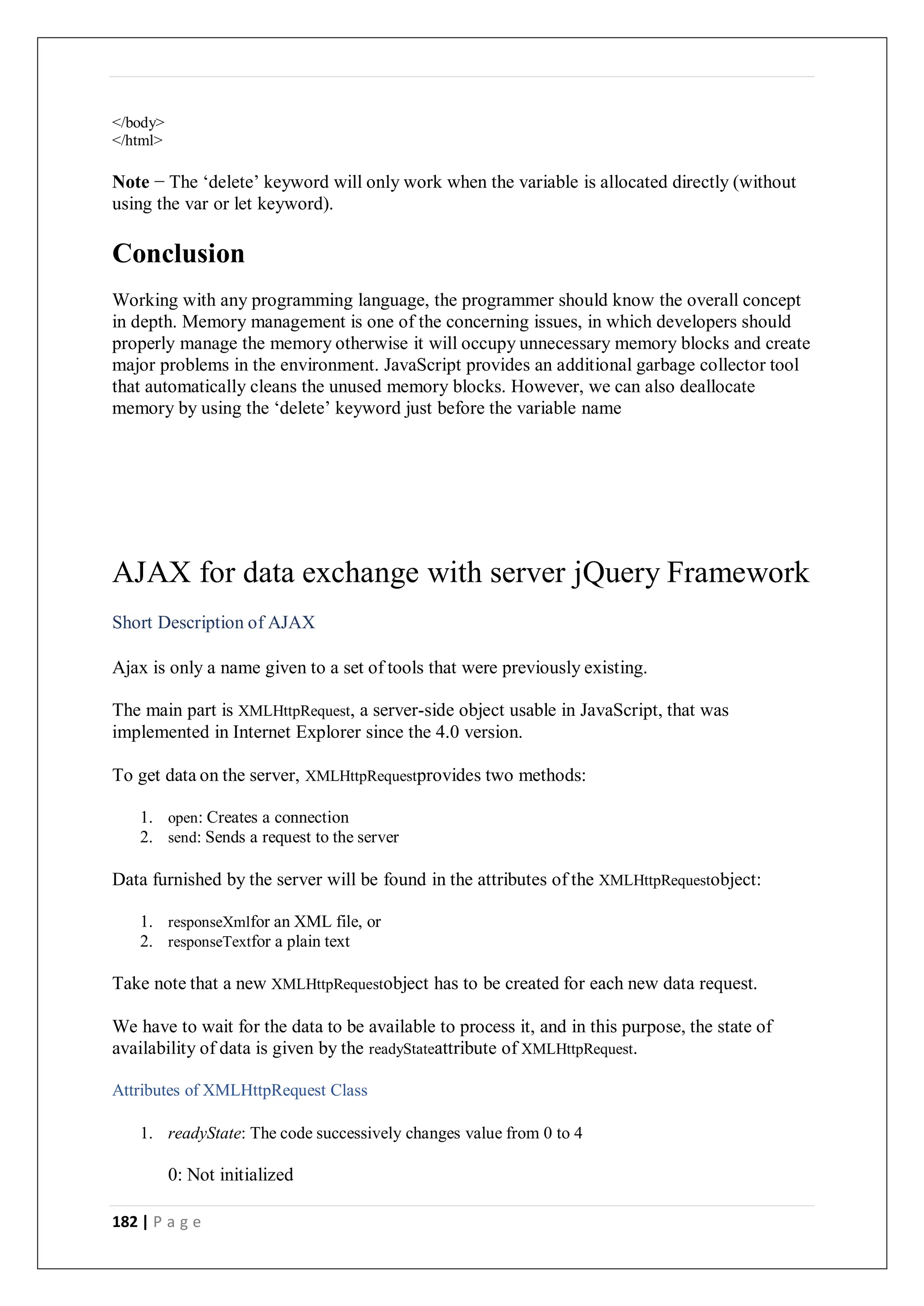 182 | P a g e
</body>
</html>
Note − The ‘delete’ keyword will only work when the variable is allocated directly (without
using the var or let keyword).
Conclusion
Working with any programming language, the programmer should know the overall concept
in depth. Memory management is one of the concerning issues, in which developers should
properly manage the memory otherwise it will occupy unnecessary memory blocks and create
major problems in the environment. JavaScript provides an additional garbage collector tool
that automatically cleans the unused memory blocks. However, we can also deallocate
memory by using the ‘delete’ keyword just before the variable name
AJAX for data exchange with server jQuery Framework
Short Description of AJAX
Ajax is only a name given to a set of tools that were previously existing.
The main part is XMLHttpRequest, a server-side object usable in JavaScript, that was
implemented in Internet Explorer since the 4.0 version.
To get data on the server, XMLHttpRequestprovides two methods:
1. open: Creates a connection
2. send: Sends a request to the server
Data furnished by the server will be found in the attributes of the XMLHttpRequestobject:
1. responseXmlfor an XML file, or
2. responseTextfor a plain text
Take note that a new XMLHttpRequestobject has to be created for each new data request.
We have to wait for the data to be available to process it, and in this purpose, the state of
availability of data is given by the readyStateattribute of XMLHttpRequest.
Attributes of XMLHttpRequest Class
1. readyState: The code successively changes value from 0 to 4
0: Not initialized
 