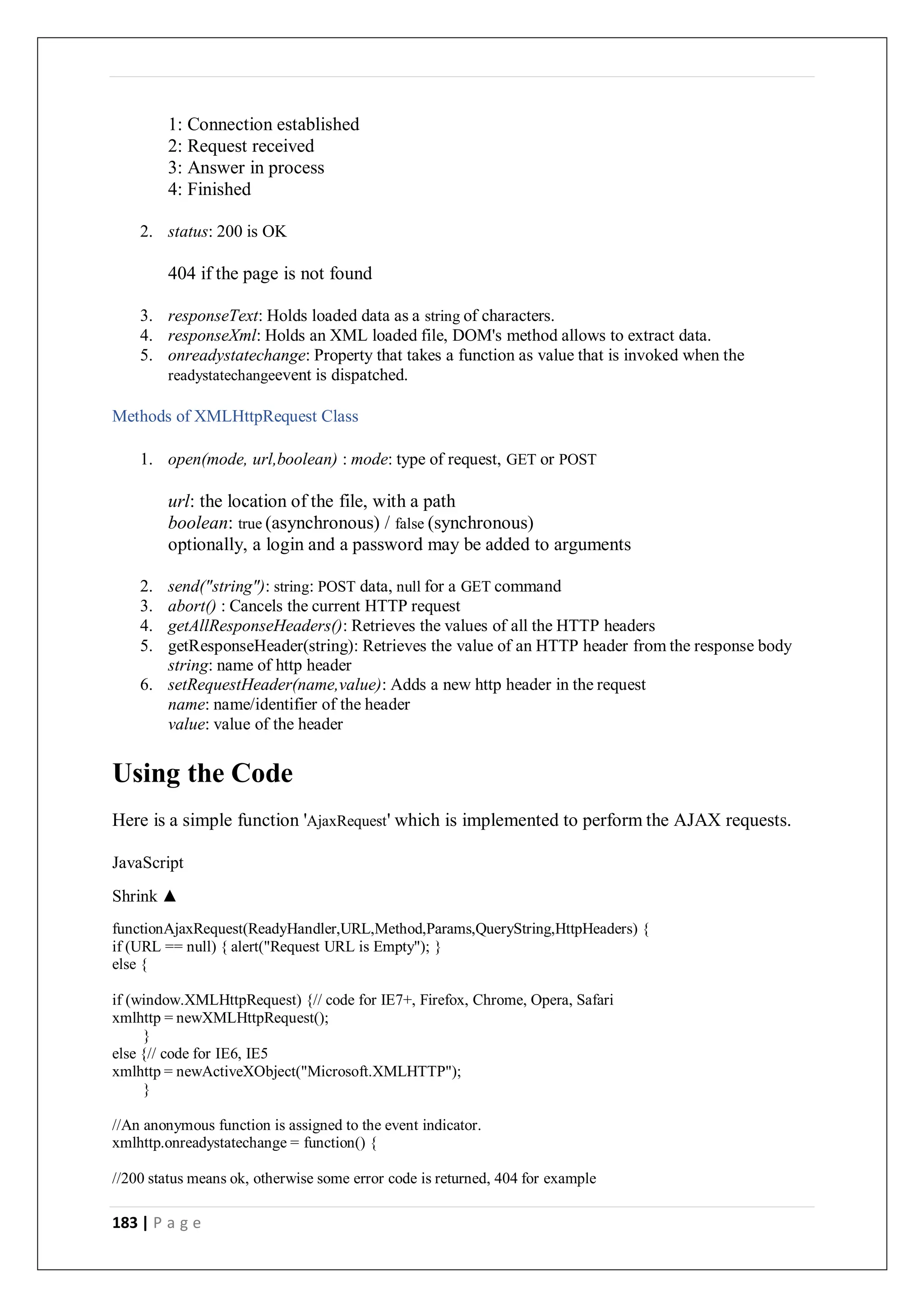 183 | P a g e
1: Connection established
2: Request received
3: Answer in process
4: Finished
2. status: 200 is OK
404 if the page is not found
3. responseText: Holds loaded data as a string of characters.
4. responseXml: Holds an XML loaded file, DOM's method allows to extract data.
5. onreadystatechange: Property that takes a function as value that is invoked when the
readystatechangeevent is dispatched.
Methods of XMLHttpRequest Class
1. open(mode, url,boolean) : mode: type of request, GET or POST
url: the location of the file, with a path
boolean: true (asynchronous) / false (synchronous)
optionally, a login and a password may be added to arguments
2. send("string"): string: POST data, null for a GET command
3. abort() : Cancels the current HTTP request
4. getAllResponseHeaders(): Retrieves the values of all the HTTP headers
5. getResponseHeader(string): Retrieves the value of an HTTP header from the response body
string: name of http header
6. setRequestHeader(name,value): Adds a new http header in the request
name: name/identifier of the header
value: value of the header
Using the Code
Here is a simple function 'AjaxRequest' which is implemented to perform the AJAX requests.
JavaScript
Shrink ▲
functionAjaxRequest(ReadyHandler,URL,Method,Params,QueryString,HttpHeaders) {
if (URL == null) { alert("Request URL is Empty"); }
else {
if (window.XMLHttpRequest) {// code for IE7+, Firefox, Chrome, Opera, Safari
xmlhttp = newXMLHttpRequest();
}
else {// code for IE6, IE5
xmlhttp = newActiveXObject("Microsoft.XMLHTTP");
}
//An anonymous function is assigned to the event indicator.
xmlhttp.onreadystatechange = function() {
//200 status means ok, otherwise some error code is returned, 404 for example
 