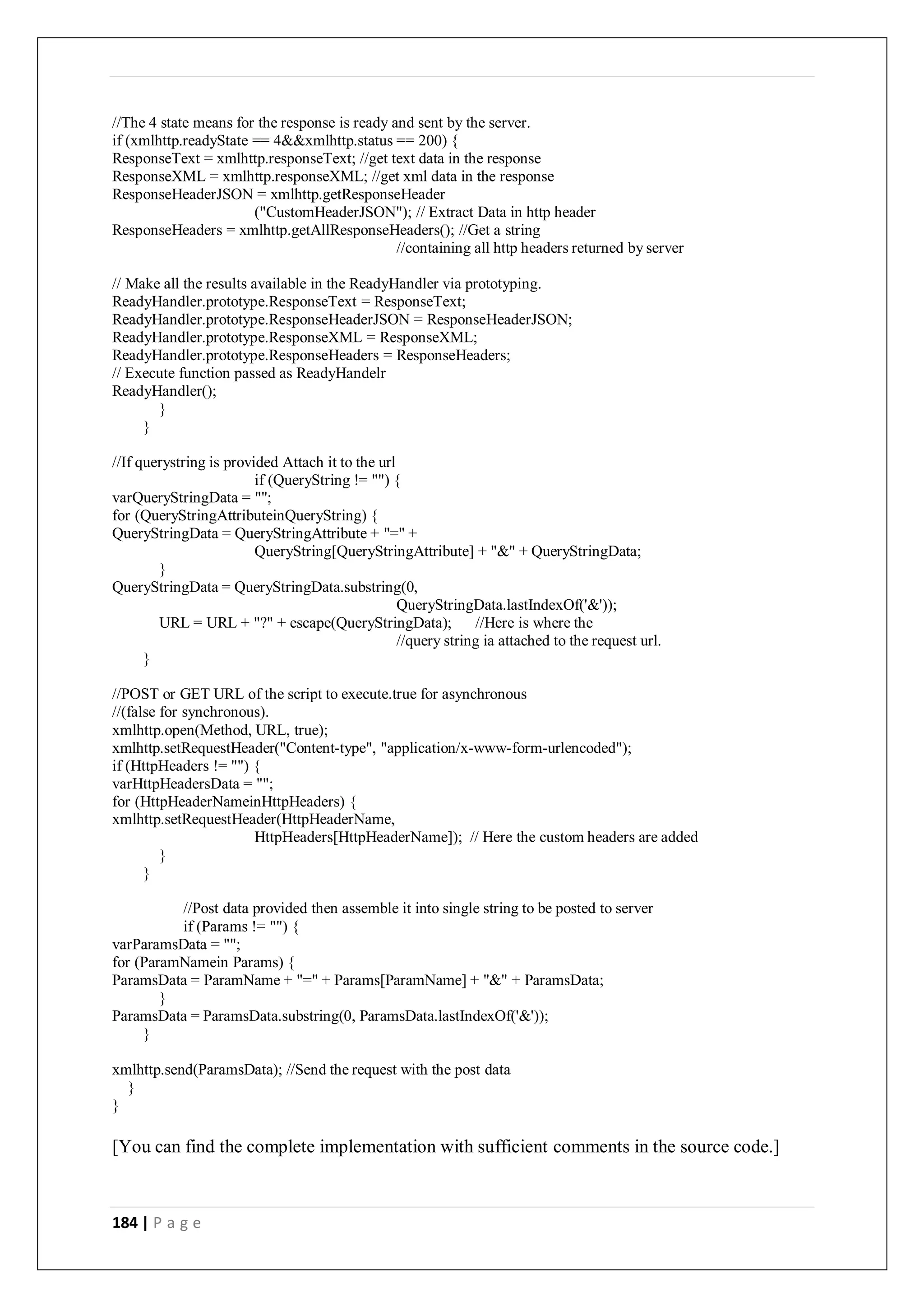 184 | P a g e
//The 4 state means for the response is ready and sent by the server.
if (xmlhttp.readyState == 4&&xmlhttp.status == 200) {
ResponseText = xmlhttp.responseText; //get text data in the response
ResponseXML = xmlhttp.responseXML; //get xml data in the response
ResponseHeaderJSON = xmlhttp.getResponseHeader
("CustomHeaderJSON"); // Extract Data in http header
ResponseHeaders = xmlhttp.getAllResponseHeaders(); //Get a string
//containing all http headers returned by server
// Make all the results available in the ReadyHandler via prototyping.
ReadyHandler.prototype.ResponseText = ResponseText;
ReadyHandler.prototype.ResponseHeaderJSON = ResponseHeaderJSON;
ReadyHandler.prototype.ResponseXML = ResponseXML;
ReadyHandler.prototype.ResponseHeaders = ResponseHeaders;
// Execute function passed as ReadyHandelr
ReadyHandler();
}
}
//If querystring is provided Attach it to the url
if (QueryString != "") {
varQueryStringData = "";
for (QueryStringAttributeinQueryString) {
QueryStringData = QueryStringAttribute + "=" +
QueryString[QueryStringAttribute] + "&" + QueryStringData;
}
QueryStringData = QueryStringData.substring(0,
QueryStringData.lastIndexOf('&'));
URL = URL + "?" + escape(QueryStringData); //Here is where the
//query string ia attached to the request url.
}
//POST or GET URL of the script to execute.true for asynchronous
//(false for synchronous).
xmlhttp.open(Method, URL, true);
xmlhttp.setRequestHeader("Content-type", "application/x-www-form-urlencoded");
if (HttpHeaders != "") {
varHttpHeadersData = "";
for (HttpHeaderNameinHttpHeaders) {
xmlhttp.setRequestHeader(HttpHeaderName,
HttpHeaders[HttpHeaderName]); // Here the custom headers are added
}
}
//Post data provided then assemble it into single string to be posted to server
if (Params != "") {
varParamsData = "";
for (ParamNamein Params) {
ParamsData = ParamName + "=" + Params[ParamName] + "&" + ParamsData;
}
ParamsData = ParamsData.substring(0, ParamsData.lastIndexOf('&'));
}
xmlhttp.send(ParamsData); //Send the request with the post data
}
}
[You can find the complete implementation with sufficient comments in the source code.]
 
