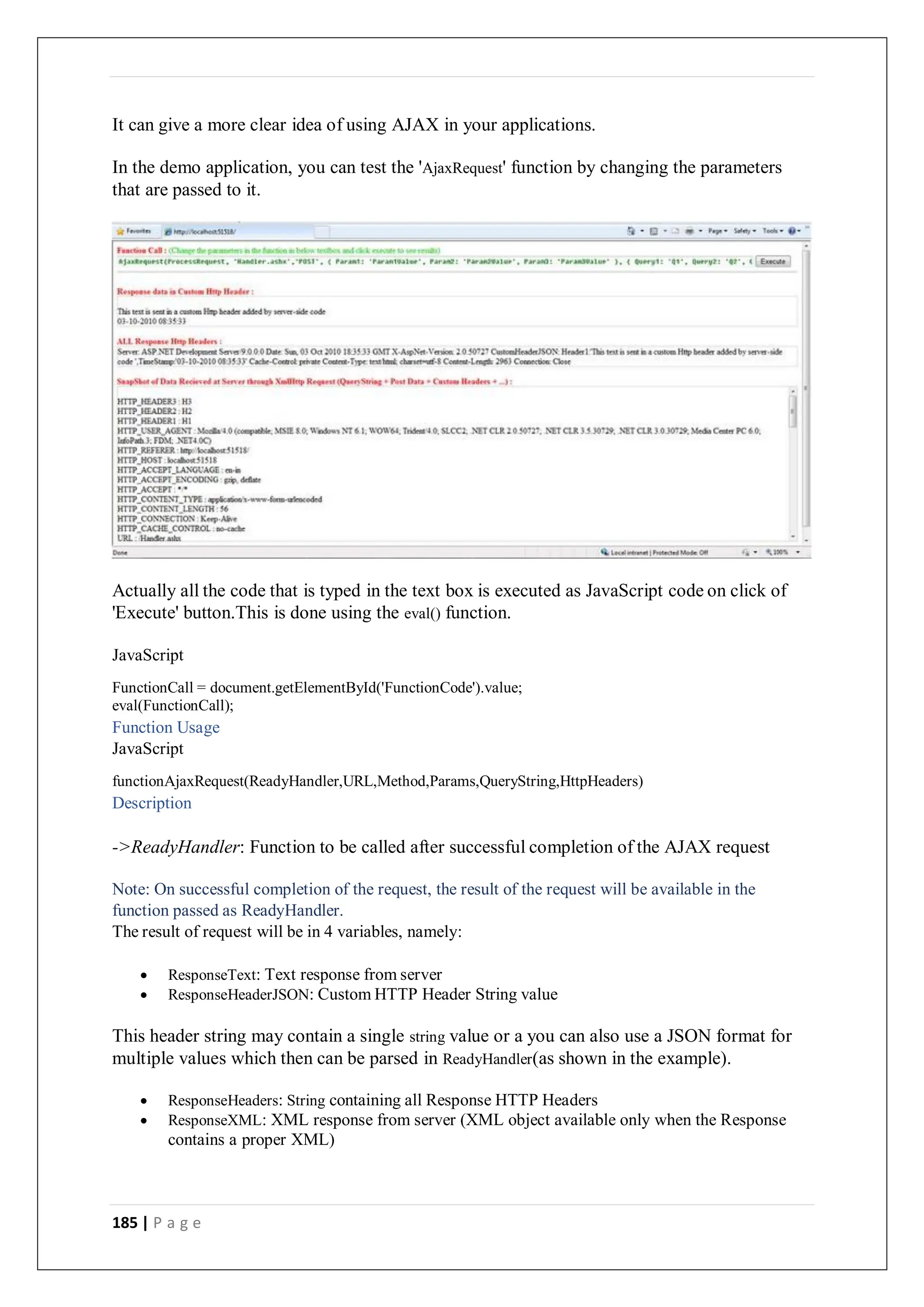 185 | P a g e
It can give a more clear idea of using AJAX in your applications.
In the demo application, you can test the 'AjaxRequest' function by changing the parameters
that are passed to it.
Actually all the code that is typed in the text box is executed as JavaScript code on click of
'Execute' button.This is done using the eval() function.
JavaScript
FunctionCall = document.getElementById('FunctionCode').value;
eval(FunctionCall);
Function Usage
JavaScript
functionAjaxRequest(ReadyHandler,URL,Method,Params,QueryString,HttpHeaders)
Description
->ReadyHandler: Function to be called after successful completion of the AJAX request
Note: On successful completion of the request, the result of the request will be available in the
function passed as ReadyHandler.
The result of request will be in 4 variables, namely:
 ResponseText: Text response from server
 ResponseHeaderJSON: Custom HTTP Header String value
This header string may contain a single string value or a you can also use a JSON format for
multiple values which then can be parsed in ReadyHandler(as shown in the example).
 ResponseHeaders: String containing all Response HTTP Headers
 ResponseXML: XML response from server (XML object available only when the Response
contains a proper XML)
 