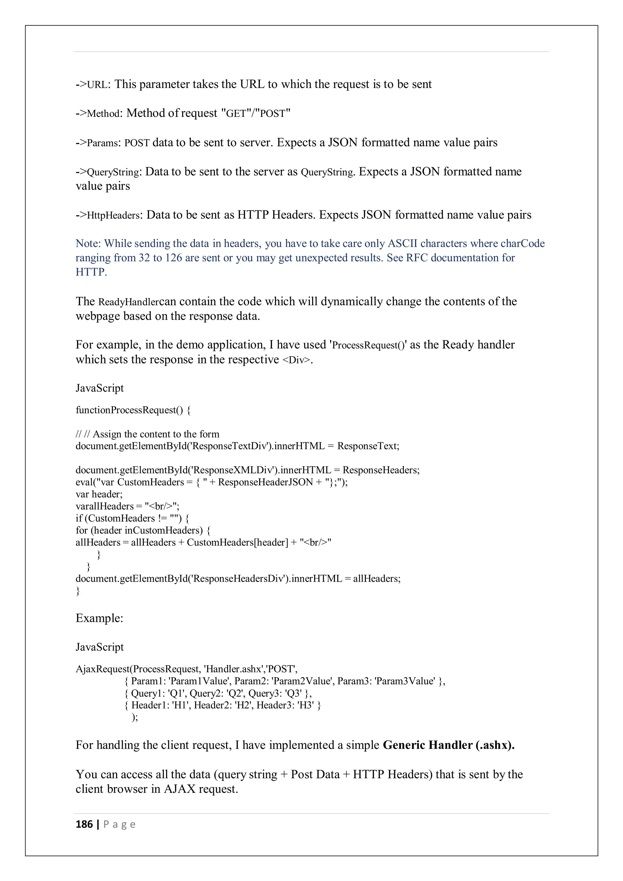 186 | P a g e
->URL: This parameter takes the URL to which the request is to be sent
->Method: Method of request "GET"/"POST"
->Params: POST data to be sent to server. Expects a JSON formatted name value pairs
->QueryString: Data to be sent to the server as QueryString. Expects a JSON formatted name
value pairs
->HttpHeaders: Data to be sent as HTTP Headers. Expects JSON formatted name value pairs
Note: While sending the data in headers, you have to take care only ASCII characters where charCode
ranging from 32 to 126 are sent or you may get unexpected results. See RFC documentation for
HTTP.
The ReadyHandlercan contain the code which will dynamically change the contents of the
webpage based on the response data.
For example, in the demo application, I have used 'ProcessRequest()' as the Ready handler
which sets the response in the respective <Div>.
JavaScript
functionProcessRequest() {
// // Assign the content to the form
document.getElementById('ResponseTextDiv').innerHTML = ResponseText;
document.getElementById('ResponseXMLDiv').innerHTML = ResponseHeaders;
eval("var CustomHeaders = { " + ResponseHeaderJSON + "};");
var header;
varallHeaders = "<br/>";
if (CustomHeaders != "") {
for (header inCustomHeaders) {
allHeaders = allHeaders + CustomHeaders[header] + "<br/>"
}
}
document.getElementById('ResponseHeadersDiv').innerHTML = allHeaders;
}
Example:
JavaScript
AjaxRequest(ProcessRequest, 'Handler.ashx','POST',
{ Param1: 'Param1Value', Param2: 'Param2Value', Param3: 'Param3Value' },
{ Query1: 'Q1', Query2: 'Q2', Query3: 'Q3' },
{ Header1: 'H1', Header2: 'H2', Header3: 'H3' }
);
For handling the client request, I have implemented a simple Generic Handler (.ashx).
You can access all the data (query string + Post Data + HTTP Headers) that is sent by the
client browser in AJAX request.
 