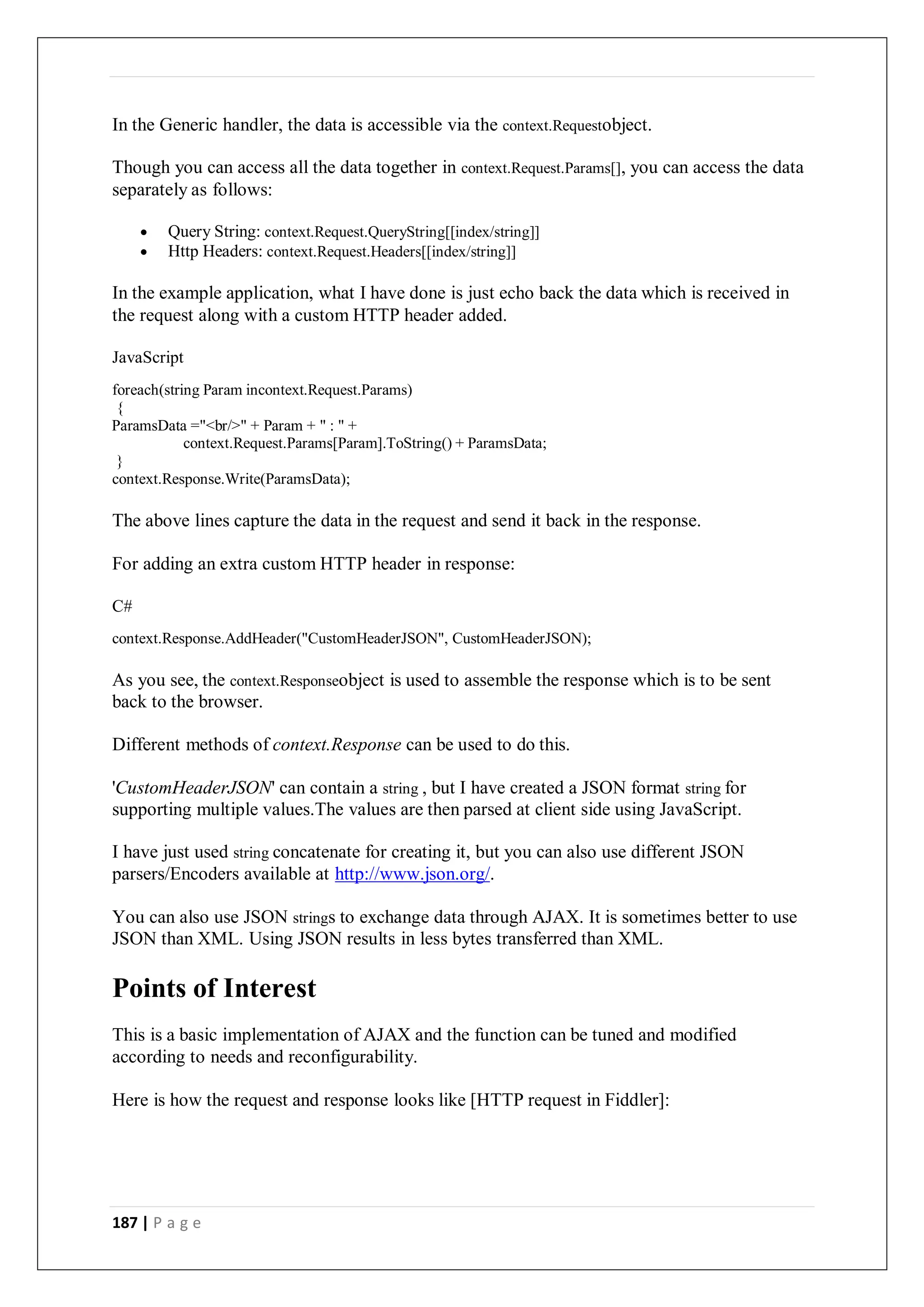 187 | P a g e
In the Generic handler, the data is accessible via the context.Requestobject.
Though you can access all the data together in context.Request.Params[], you can access the data
separately as follows:
 Query String: context.Request.QueryString[[index/string]]
 Http Headers: context.Request.Headers[[index/string]]
In the example application, what I have done is just echo back the data which is received in
the request along with a custom HTTP header added.
JavaScript
foreach(string Param incontext.Request.Params)
{
ParamsData ="<br/>" + Param + " : " +
context.Request.Params[Param].ToString() + ParamsData;
}
context.Response.Write(ParamsData);
The above lines capture the data in the request and send it back in the response.
For adding an extra custom HTTP header in response:
C#
context.Response.AddHeader("CustomHeaderJSON", CustomHeaderJSON);
As you see, the context.Responseobject is used to assemble the response which is to be sent
back to the browser.
Different methods of context.Response can be used to do this.
'CustomHeaderJSON' can contain a string , but I have created a JSON format string for
supporting multiple values.The values are then parsed at client side using JavaScript.
I have just used string concatenate for creating it, but you can also use different JSON
parsers/Encoders available at http://www.json.org/.
You can also use JSON strings to exchange data through AJAX. It is sometimes better to use
JSON than XML. Using JSON results in less bytes transferred than XML.
Points of Interest
This is a basic implementation of AJAX and the function can be tuned and modified
according to needs and reconfigurability.
Here is how the request and response looks like [HTTP request in Fiddler]:
 