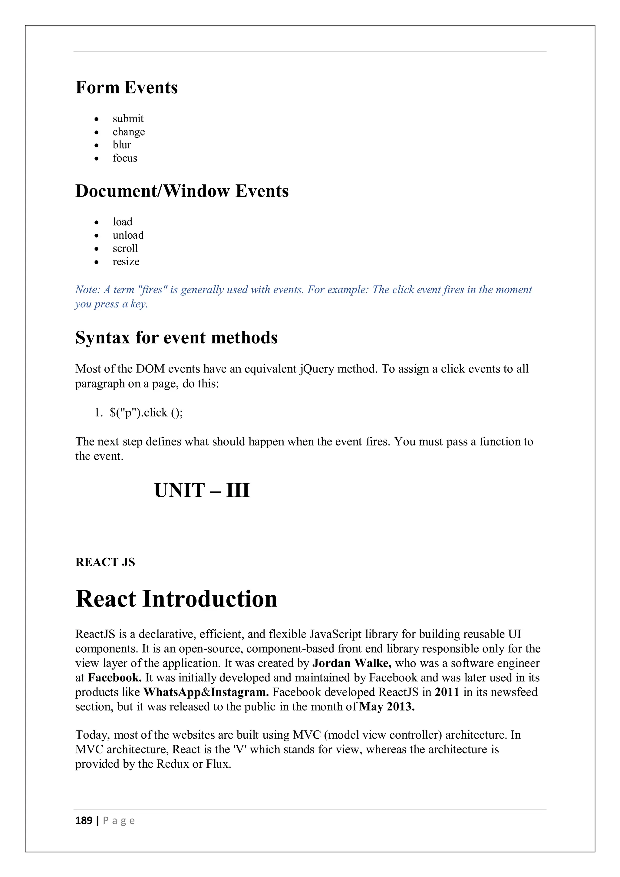 189 | P a g e
Form Events
 submit
 change
 blur
 focus
Document/Window Events
 load
 unload
 scroll
 resize
Note: A term "fires" is generally used with events. For example: The click event fires in the moment
you press a key.
Syntax for event methods
Most of the DOM events have an equivalent jQuery method. To assign a click events to all
paragraph on a page, do this:
1. $("p").click ();
The next step defines what should happen when the event fires. You must pass a function to
the event.
UNIT – III
REACT JS
React Introduction
ReactJS is a declarative, efficient, and flexible JavaScript library for building reusable UI
components. It is an open-source, component-based front end library responsible only for the
view layer of the application. It was created by Jordan Walke, who was a software engineer
at Facebook. It was initially developed and maintained by Facebook and was later used in its
products like WhatsApp&Instagram. Facebook developed ReactJS in 2011 in its newsfeed
section, but it was released to the public in the month of May 2013.
Today, most of the websites are built using MVC (model view controller) architecture. In
MVC architecture, React is the 'V' which stands for view, whereas the architecture is
provided by the Redux or Flux.
 
