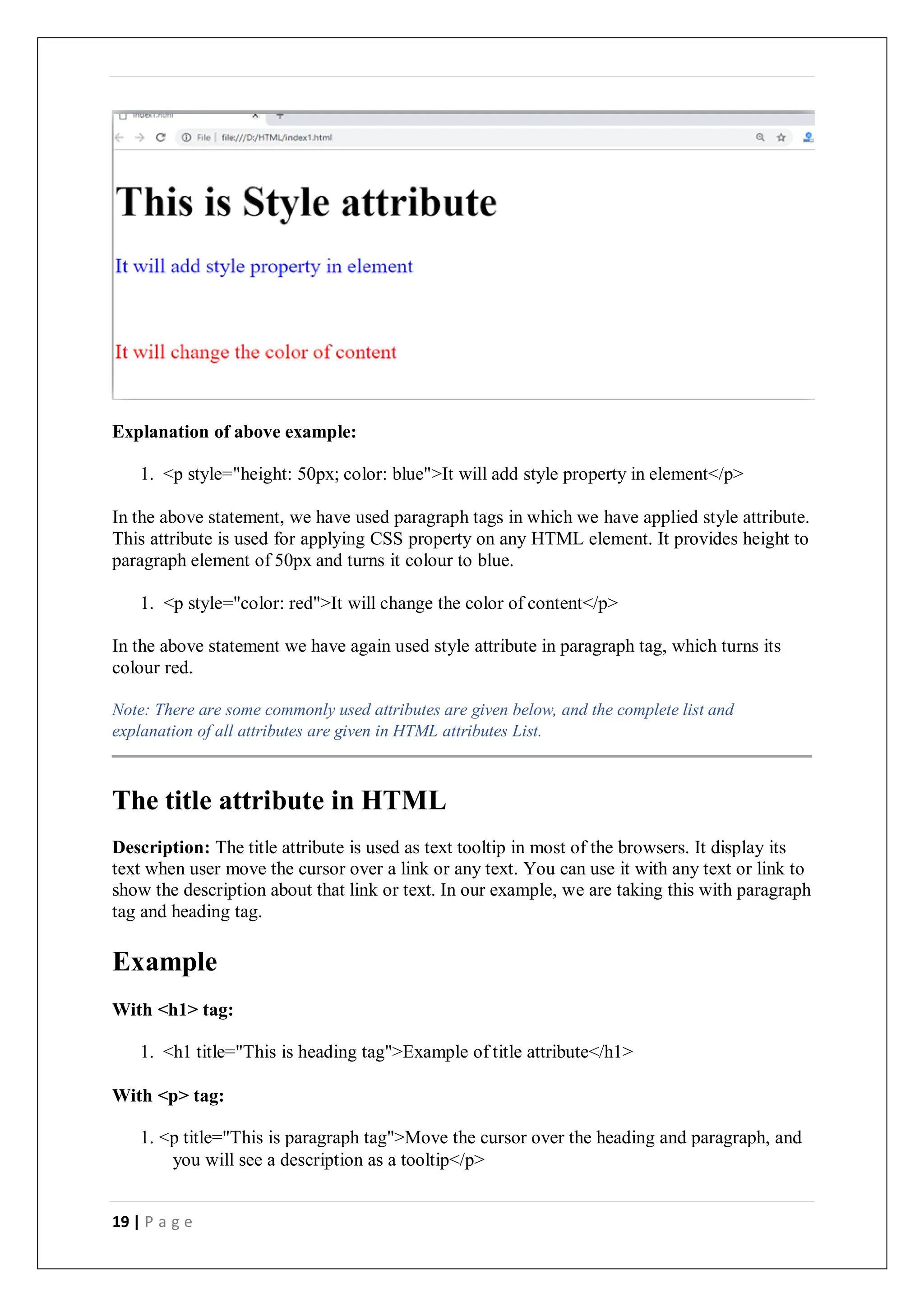 19 | P a g e
Explanation of above example:
1. <p style="height: 50px; color: blue">It will add style property in element</p>
In the above statement, we have used paragraph tags in which we have applied style attribute.
This attribute is used for applying CSS property on any HTML element. It provides height to
paragraph element of 50px and turns it colour to blue.
1. <p style="color: red">It will change the color of content</p>
In the above statement we have again used style attribute in paragraph tag, which turns its
colour red.
Note: There are some commonly used attributes are given below, and the complete list and
explanation of all attributes are given in HTML attributes List.
The title attribute in HTML
Description: The title attribute is used as text tooltip in most of the browsers. It display its
text when user move the cursor over a link or any text. You can use it with any text or link to
show the description about that link or text. In our example, we are taking this with paragraph
tag and heading tag.
Example
With <h1> tag:
1. <h1 title="This is heading tag">Example of title attribute</h1>
With <p> tag:
1. <p title="This is paragraph tag">Move the cursor over the heading and paragraph, and
you will see a description as a tooltip</p>
 