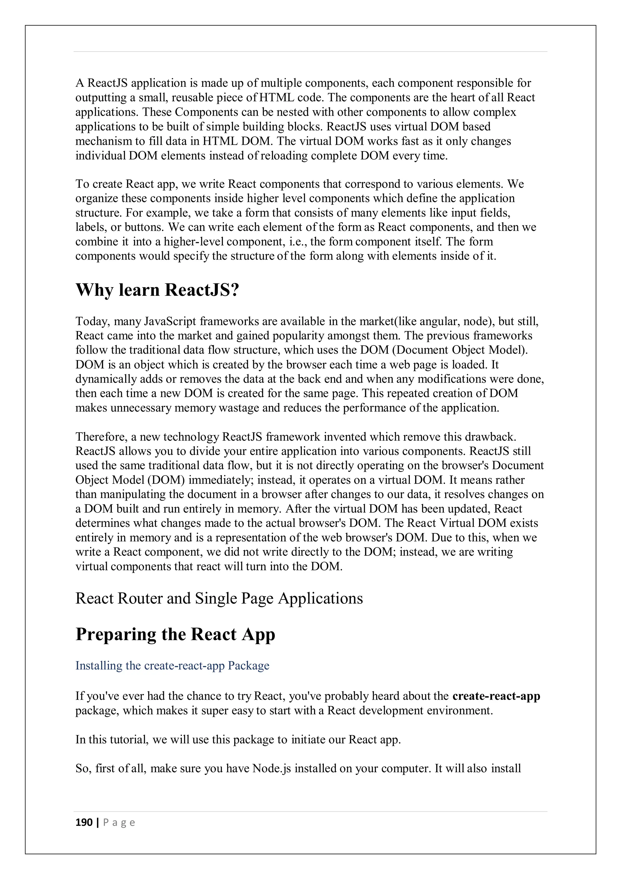 190 | P a g e
A ReactJS application is made up of multiple components, each component responsible for
outputting a small, reusable piece of HTML code. The components are the heart of all React
applications. These Components can be nested with other components to allow complex
applications to be built of simple building blocks. ReactJS uses virtual DOM based
mechanism to fill data in HTML DOM. The virtual DOM works fast as it only changes
individual DOM elements instead of reloading complete DOM every time.
To create React app, we write React components that correspond to various elements. We
organize these components inside higher level components which define the application
structure. For example, we take a form that consists of many elements like input fields,
labels, or buttons. We can write each element of the form as React components, and then we
combine it into a higher-level component, i.e., the form component itself. The form
components would specify the structure of the form along with elements inside of it.
Why learn ReactJS?
Today, many JavaScript frameworks are available in the market(like angular, node), but still,
React came into the market and gained popularity amongst them. The previous frameworks
follow the traditional data flow structure, which uses the DOM (Document Object Model).
DOM is an object which is created by the browser each time a web page is loaded. It
dynamically adds or removes the data at the back end and when any modifications were done,
then each time a new DOM is created for the same page. This repeated creation of DOM
makes unnecessary memory wastage and reduces the performance of the application.
Therefore, a new technology ReactJS framework invented which remove this drawback.
ReactJS allows you to divide your entire application into various components. ReactJS still
used the same traditional data flow, but it is not directly operating on the browser's Document
Object Model (DOM) immediately; instead, it operates on a virtual DOM. It means rather
than manipulating the document in a browser after changes to our data, it resolves changes on
a DOM built and run entirely in memory. After the virtual DOM has been updated, React
determines what changes made to the actual browser's DOM. The React Virtual DOM exists
entirely in memory and is a representation of the web browser's DOM. Due to this, when we
write a React component, we did not write directly to the DOM; instead, we are writing
virtual components that react will turn into the DOM.
React Router and Single Page Applications
Preparing the React App
Installing the create-react-app Package
If you've ever had the chance to try React, you've probably heard about the create-react-app
package, which makes it super easy to start with a React development environment.
In this tutorial, we will use this package to initiate our React app.
So, first of all, make sure you have Node.js installed on your computer. It will also install
 