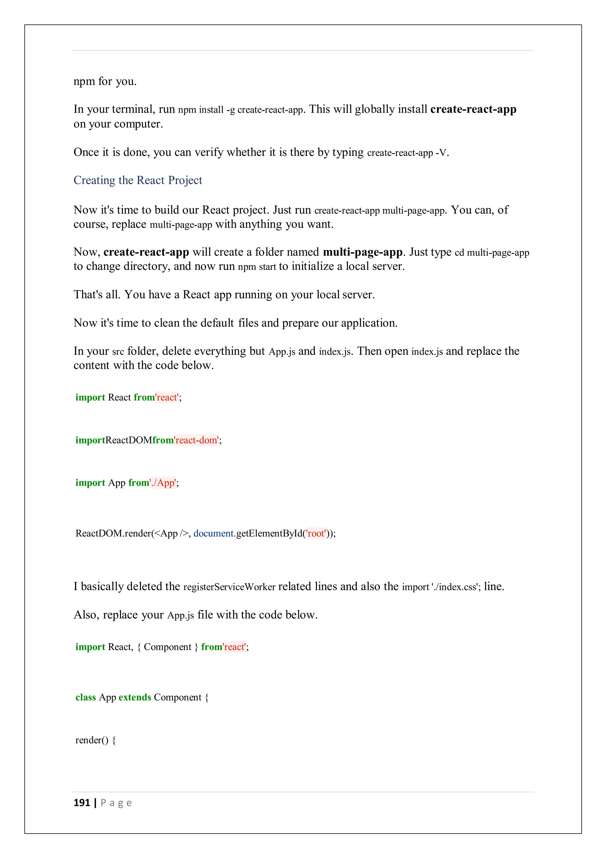 191 | P a g e
npm for you.
In your terminal, run npm install -g create-react-app. This will globally install create-react-app
on your computer.
Once it is done, you can verify whether it is there by typing create-react-app -V.
Creating the React Project
Now it's time to build our React project. Just run create-react-app multi-page-app. You can, of
course, replace multi-page-app with anything you want.
Now, create-react-app will create a folder named multi-page-app. Just type cd multi-page-app
to change directory, and now run npm start to initialize a local server.
That's all. You have a React app running on your local server.
Now it's time to clean the default files and prepare our application.
In your src folder, delete everything but App.js and index.js. Then open index.js and replace the
content with the code below.
import React from'react';
importReactDOMfrom'react-dom';
import App from'./App';
ReactDOM.render(<App />, document.getElementById('root'));
I basically deleted the registerServiceWorker related lines and also the import './index.css'; line.
Also, replace your App.js file with the code below.
import React, { Component } from'react';
class App extends Component {
render() {
 