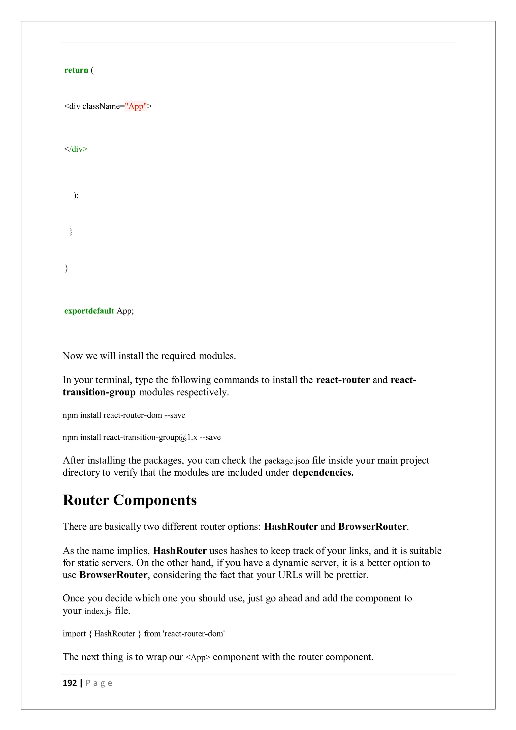 192 | P a g e
return (
<div className="App">
</div>
);
}
}
exportdefault App;
Now we will install the required modules.
In your terminal, type the following commands to install the react-router and react-
transition-group modules respectively.
npm install react-router-dom --save
npm install react-transition-group@1.x --save
After installing the packages, you can check the package.json file inside your main project
directory to verify that the modules are included under dependencies.
Router Components
There are basically two different router options: HashRouter and BrowserRouter.
As the name implies, HashRouter uses hashes to keep track of your links, and it is suitable
for static servers. On the other hand, if you have a dynamic server, it is a better option to
use BrowserRouter, considering the fact that your URLs will be prettier.
Once you decide which one you should use, just go ahead and add the component to
your index.js file.
import { HashRouter } from 'react-router-dom'
The next thing is to wrap our <App> component with the router component.
 