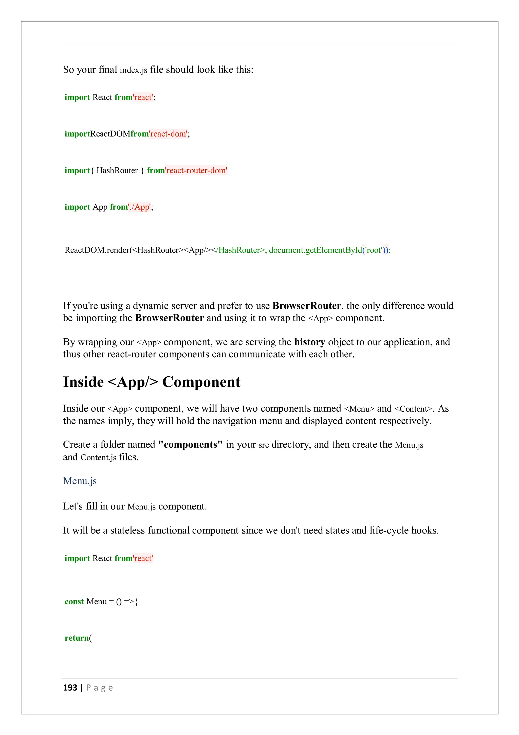 193 | P a g e
So your final index.js file should look like this:
import React from'react';
importReactDOMfrom'react-dom';
import{ HashRouter } from'react-router-dom'
import App from'./App';
ReactDOM.render(<HashRouter><App/></HashRouter>, document.getElementById('root'));
If you're using a dynamic server and prefer to use BrowserRouter, the only difference would
be importing the BrowserRouter and using it to wrap the <App> component.
By wrapping our <App> component, we are serving the history object to our application, and
thus other react-router components can communicate with each other.
Inside <App/> Component
Inside our <App> component, we will have two components named <Menu> and <Content>. As
the names imply, they will hold the navigation menu and displayed content respectively.
Create a folder named "components" in your src directory, and then create the Menu.js
and Content.js files.
Menu.js
Let's fill in our Menu.js component.
It will be a stateless functional component since we don't need states and life-cycle hooks.
import React from'react'
const Menu = () =>{
return(
 