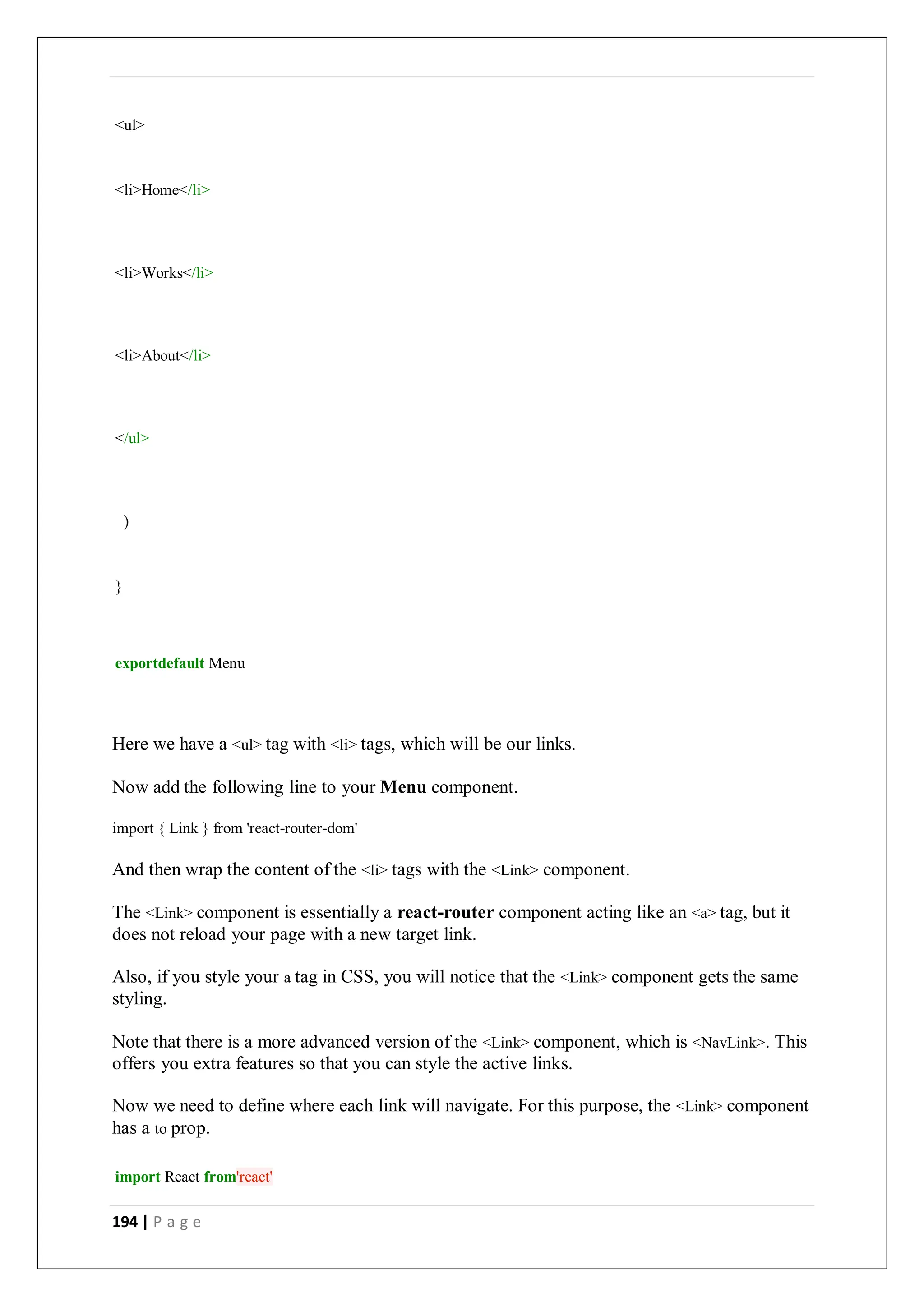 194 | P a g e
<ul>
<li>Home</li>
<li>Works</li>
<li>About</li>
</ul>
)
}
exportdefault Menu
Here we have a <ul> tag with <li> tags, which will be our links.
Now add the following line to your Menu component.
import { Link } from 'react-router-dom'
And then wrap the content of the <li> tags with the <Link> component.
The <Link> component is essentially a react-router component acting like an <a> tag, but it
does not reload your page with a new target link.
Also, if you style your a tag in CSS, you will notice that the <Link> component gets the same
styling.
Note that there is a more advanced version of the <Link> component, which is <NavLink>. This
offers you extra features so that you can style the active links.
Now we need to define where each link will navigate. For this purpose, the <Link> component
has a to prop.
import React from'react'
 